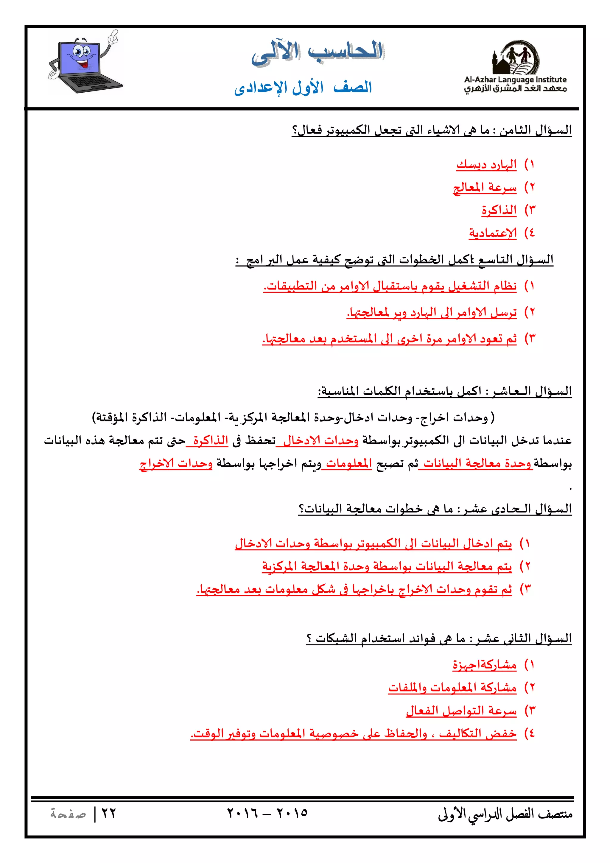 ‫ﺘﺼﻒ‬ ‫ﻣ‬‫اﻟﻔﺼﻞ‬‫اﳼ‬‫ر‬ ‫ا‬‫ٔوﱃ‬ ‫ا‬٢٠١٥–٢٠١٦٢٢|‫ﺔ‬ ‫ﻔ‬‫ﺻ‬
‫اﻟﺼﻒ‬‫اﻹﻋﺪادى‬ ‫اﻷول‬
‫ـﺎﻣﻦ‬‫ـ‬‫ﺜ‬‫اﻟ‬ ‫ـﺆال‬‫ـ‬‫ﺴ‬‫اﻟ‬:‫اﻟﻜﻤﺒﻴﻮﺗﺮﻓﻌﺎل؟‬ ‫ﺗﺠﻌﻞ‬ ‫اﻟ‬ ‫ﺷﻴﺎء‬ ‫ﻣﺎ‬
١(‫ﺴﻚ‬ ‫د‬ ‫ﺎرد‬ ‫اﻟ‬
٢(‫اﳌﻌﺎ‬ ‫ﺳﺮﻋﺔ‬
٣(‫اﻟﺬاﻛﺮة‬
٤(‫ﻋﺘﻤﺎدﻳﺔ‬
‫ـﻊ‬‫ـ‬‫ﺳ‬‫ـﺎ‬‫ـ‬‫ﺘ‬‫اﻟ‬ ‫ـﺆال‬‫ـ‬‫ﺴ‬‫اﻟ‬:‫اﻟ‬ ‫ﻋﻤﻞ‬ ‫ﻛﻴﻔﻴﺔ‬ ‫ﺗﻮ‬ ‫اﻟ‬ ‫ﻄﻮات‬ ‫ا‬ ‫اﻛﻤﻞ‬‫اﻣﺞ‬:
١(‫اﻟﺘﻄﺒﻴﻘﺎت‬ ‫واﻣﺮﻣﻦ‬ ‫ﺑﺎﺳﺘﻘﺒﺎل‬ ‫ﻳﻘﻮم‬ ‫ﺸﻐﻴﻞ‬ ‫اﻟ‬ ‫ﻧﻈﺎم‬.
٢(‫ﺎ‬ ‫ﺮﳌﻌﺎ‬ ‫و‬ ‫ﺎرد‬ ‫اﻟ‬ ‫واﻣﺮا‬ ‫ﺗﺮﺳﻞ‬.
٣(‫ﺎ‬ ‫ﻣﻌﺎ‬ ‫ﻌﺪ‬ ‫اﳌﺴﺘﺨﺪم‬ ‫ا‬ ‫اﺧﺮى‬ ‫واﻣﺮﻣﺮة‬ ‫ﻌﻮد‬ ‫ﺛﻢ‬.
‫ـﺮ‬‫ـ‬‫ﺷ‬‫ـﺎ‬‫ـ‬‫ﻌ‬‫ـ‬‫ـ‬‫ـ‬‫ـ‬‫ـ‬‫ـ‬‫ﻟ‬‫ا‬ ‫ـﺆال‬‫ـ‬‫ﺴ‬‫اﻟ‬:‫اﳌﻨﺎﺳﺒﺔ‬ ‫ﻠﻤﺎت‬ ‫اﻟ‬ ‫ﺑﺎﺳﺘﺨﺪام‬ ‫اﻛﻤﻞ‬:
)‫اج‬‫ﺮ‬‫اﺧ‬ ‫وﺣﺪات‬-‫ادﺧﺎل‬ ‫وﺣﺪات‬-‫اﳌﺮﻛﺰ‬ ‫ﺔ‬ ‫اﳌﻌﺎ‬ ‫وﺣﺪة‬‫ﺔ‬-‫اﳌﻌﻠﻮﻣﺎت‬-‫اﳌﺆﻗﺘﺔ‬ ‫اﻟﺬاﻛﺮة‬(
‫اﻟﻜﻤﺒﻴﻮﺗﺮﺑﻮاﺳﻄﺔ‬ ‫ا‬ ‫اﻟﺒﻴﺎﻧﺎت‬ ‫ﺗﺪﺧﻞ‬ ‫ﻋﻨﺪﻣﺎ‬‫دﺧﺎل‬ ‫وﺣﺪات‬‫ﺗﺤﻔﻆ‬‫اﻟﺬاﻛﺮة‬‫اﻟﺒﻴﺎﻧﺎت‬ ‫ﺬﻩ‬ ‫ﺔ‬ ‫ﻣﻌﺎ‬ ‫ﺗﺘﻢ‬ ‫ﺣ‬
‫ﺑﻮاﺳﻄﺔ‬‫اﻟﺒﻴﺎﻧﺎت‬ ‫ﺔ‬ ‫ﻣﻌﺎ‬ ‫وﺣﺪة‬‫ﺗﺼﺒﺢ‬ ‫ﺛﻢ‬‫اﳌﻌﻠﻮﻣﺎت‬‫ﺑﻮاﺳﻄﺔ‬ ‫ﺎ‬ ‫اﺧﺮاﺟ‬ ‫ﺘﻢ‬‫و‬‫اج‬‫ﺮ‬‫ﺧ‬ ‫وﺣﺪات‬
.
‫ـﺮ‬‫ـ‬‫ﺸ‬‫ﻋ‬ ‫ـﺎدى‬‫ـ‬‫ﺤ‬‫ـ‬‫ـ‬‫ـ‬‫ـ‬‫ـ‬‫ـ‬‫ﻟ‬‫ا‬ ‫ـﺆال‬‫ـ‬‫ﺴ‬‫اﻟ‬:‫ﻣﺎ‬‫اﻟﺒﻴﺎﻧﺎت؟‬ ‫ﺔ‬ ‫ﻣﻌﺎ‬ ‫ﺧﻄﻮات‬
١(‫دﺧﺎل‬ ‫وﺣﺪات‬ ‫اﻟﻜﻤﺒﻴﻮﺗﺮﺑﻮاﺳﻄﺔ‬ ‫ا‬ ‫اﻟﺒﻴﺎﻧﺎت‬ ‫ادﺧﺎل‬ ‫ﻳﺘﻢ‬
٢(‫اﳌﺮﻛﺰﺔ‬ ‫ﺔ‬ ‫اﳌﻌﺎ‬ ‫وﺣﺪة‬ ‫ﺑﻮاﺳﻄﺔ‬ ‫اﻟﺒﻴﺎﻧﺎت‬ ‫ﺔ‬ ‫ﻣﻌﺎ‬ ‫ﻳﺘﻢ‬
٣(‫ﺎ‬ ‫ﻣﻌﺎ‬ ‫ﻌﺪ‬ ‫ﻣﻌﻠﻮﻣﺎت‬ ‫ﻞ‬ ‫ﺷ‬ ‫ﺎ‬ ‫اﺟ‬‫ﺮ‬‫ﺑﺎﺧ‬ ‫اج‬‫ﺮ‬‫ﺧ‬ ‫وﺣﺪات‬ ‫ﺗﻘﻮم‬ ‫ﺛﻢ‬.
‫ـﺮ‬‫ـ‬‫ﺸ‬‫ﻋ‬ ‫ﻰ‬ ‫ـﺎ‬‫ـ‬‫ﺜ‬‫اﻟ‬ ‫ـﺆال‬‫ـ‬‫ﺴ‬‫اﻟ‬:‫؟‬ ‫ﺎت‬ ‫اﻟﺸﺒ‬ ‫اﺳﺘﺨﺪام‬ ‫ﻓﻮاﺋﺪ‬ ‫ﻣﺎ‬
١(‫ﺰة‬ ‫ﻣﺸﺎرﻛﺔاﺟ‬
٢(‫واﳌﻠﻔﺎت‬ ‫اﳌﻌﻠﻮﻣﺎت‬ ‫ﻣﺸﺎرﻛﺔ‬
٣(‫اﻟﻔﻌﺎل‬ ‫اﻟﺘﻮاﺻﻞ‬ ‫ﺳﺮﻋﺔ‬
٤(‫اﻟﻮﻗﺖ‬ ‫وﺗﻮﻓ‬ ‫اﳌﻌﻠﻮﻣﺎت‬ ‫ﺧﺼﻮﺻﻴﺔ‬ ‫ﻋ‬ ‫ﻔﺎظ‬ ‫وا‬ ، ‫ﺎﻟﻴﻒ‬ ‫اﻟﺘ‬ ‫ﺧﻔﺾ‬.
 