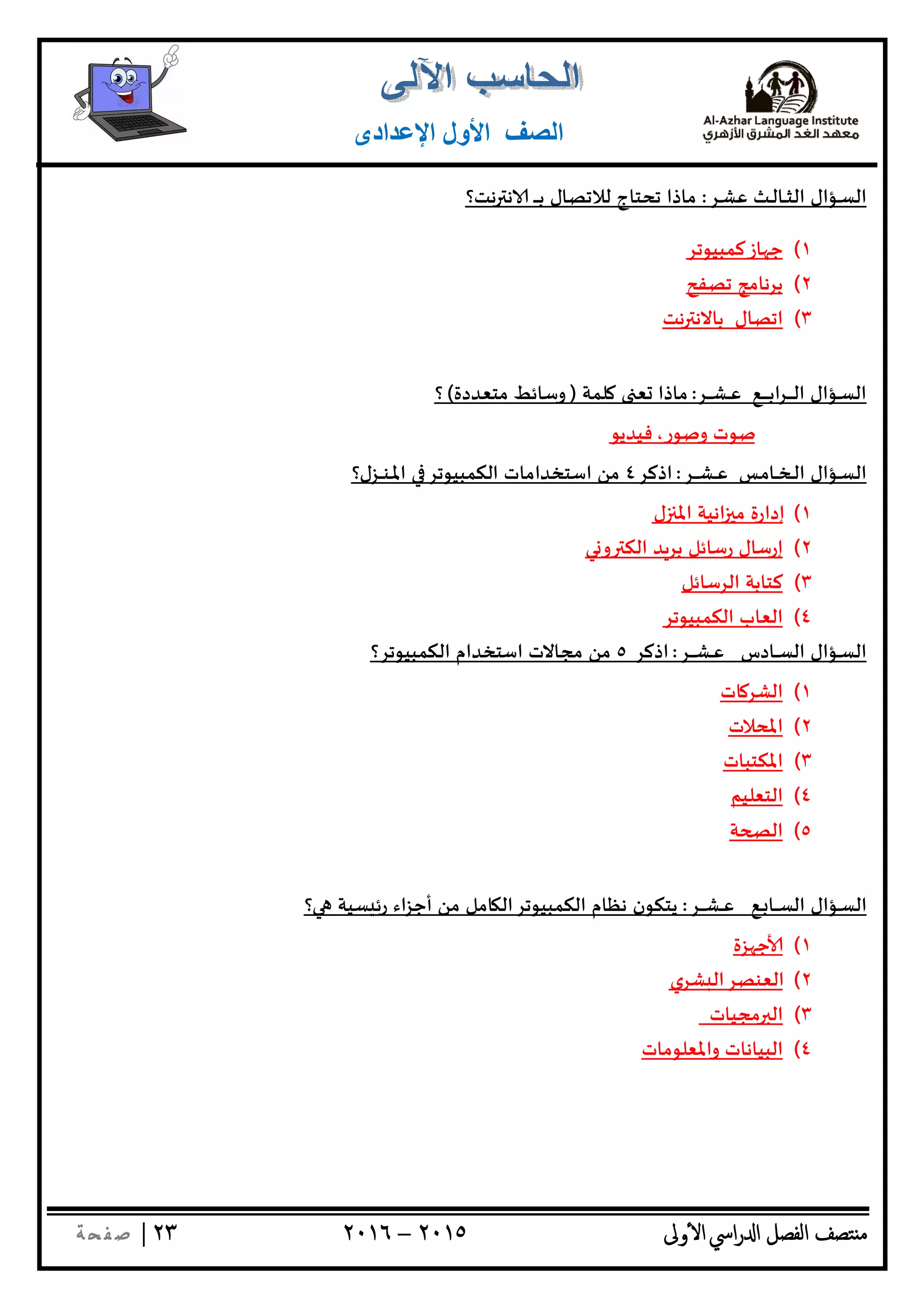‫ﺘﺼﻒ‬ ‫ﻣ‬‫اﻟﻔﺼﻞ‬‫اﳼ‬‫ر‬ ‫ا‬‫ٔوﱃ‬ ‫ا‬٢٠١٥–٢٠١٦٢٣|‫ﺔ‬ ‫ﻔ‬‫ﺻ‬
‫اﻟﺼﻒ‬‫اﻹﻋﺪادى‬ ‫اﻷول‬
‫ـﺮ‬‫ـ‬‫ﺸ‬‫ﻋ‬ ‫ـﺚ‬‫ـ‬‫ﻟ‬‫ـﺎ‬‫ـ‬‫ـ‬‫ﺜ‬‫اﻟ‬ ‫ـﺆال‬‫ـ‬‫ﺴ‬‫اﻟ‬:‫ﻧﺖ؟‬ ‫ﻧ‬ ‫ـ‬‫ـ‬‫ـ‬‫ـ‬‫ـ‬‫ﺑ‬ ‫ﻟﻼﺗﺼﺎل‬ ‫ﺗﺤﺘﺎج‬ ‫ﻣﺎذا‬
١(‫ﺎزﻛﻤﺒﻴﻮﺗﺮ‬ ‫ﺟ‬
٢(‫ﺗﺼﻔﺢ‬ ‫ﺑﺮﻧﺎﻣﺞ‬
٣(‫ﻧﺖ‬ ‫ﺑﺎﻻﻧ‬ ‫اﺗﺼﺎل‬
‫ـﺮ‬‫ـ‬‫ـ‬‫ـ‬‫ـ‬‫ﺸ‬‫ـ‬‫ـ‬‫ـ‬‫ﻋ‬ ‫ـﻊ‬‫ـ‬‫ـ‬‫ـ‬‫ـ‬‫ـ‬‫ـ‬‫ﺑ‬‫ا‬‫ﺮ‬‫ـ‬‫ـ‬‫ـ‬‫ـ‬‫ـ‬‫ـ‬‫ﻟ‬‫ا‬ ‫ـﺆال‬‫ـ‬‫ﺴ‬‫اﻟ‬:‫ﻠﻤﺔ‬ ‫ﻌ‬ ‫ﻣﺎذا‬)‫ﻣﺘﻌﺪدة‬ ‫وﺳﺎﺋﻂ‬(‫؟‬
‫وﺻﻮر‬ ‫ﺻﻮت‬،‫ﻓﻴﺪﻳﻮ‬
‫ـﺮ‬‫ـ‬‫ـ‬‫ـ‬‫ـ‬‫ﺸ‬‫ـ‬‫ـ‬‫ـ‬‫ﻋ‬ ‫ـﺲ‬‫ﻣ‬‫ـﺎ‬‫ـ‬‫ـ‬‫ﺨ‬‫ـ‬‫ـ‬‫ﻟ‬‫ا‬ ‫ـﺆال‬‫ـ‬‫ﺴ‬‫اﻟ‬:‫اذﻛﺮ‬٤‫اﳌ‬ ‫اﻟﻜﻤﺒﻴﻮﺗﺮ‬ ‫اﺳﺘﺨﺪاﻣﺎت‬ ‫ﻣﻦ‬‫ـ‬‫ـ‬‫ﻨ‬‫ـ‬‫ـ‬‫ـ‬‫ـ‬‫ﺰل؟‬
١(‫ل‬ ‫اﳌ‬ ‫اﻧﻴﺔ‬ ‫ﻣ‬ ‫إدارة‬
٢(‫ﻲ‬ ‫و‬ ‫اﻟﻜ‬ ‫ﺪ‬‫ﺑﺮ‬ ‫رﺳﺎﺋﻞ‬ ‫إرﺳﺎل‬
٣(‫اﻟﺮﺳﺎﺋﻞ‬ ‫ﻛﺘﺎﺑﺔ‬
٤(‫اﻟﻜﻤﺒﻴﻮﺗﺮ‬ ‫اﻟﻌﺎب‬
‫ـﺮ‬‫ـ‬‫ـ‬‫ـ‬‫ـ‬‫ﺸ‬‫ـ‬‫ـ‬‫ـ‬‫ﻋ‬ ‫ـﺎدس‬‫ـ‬‫ـ‬‫ﺴ‬‫اﻟ‬ ‫ـﺆال‬‫ـ‬‫ﺴ‬‫اﻟ‬:‫اذﻛﺮ‬٥‫ﻣﻦ‬‫اﻟﻜﻤﺒﻴﻮﺗﺮ؟‬ ‫اﺳﺘﺨﺪام‬ ‫ﻣﺠﺎﻻت‬
١(‫ﺎت‬‫اﻟﺸﺮ‬
٢(‫اﳌﺤﻼت‬
٣(‫اﳌﻜﺘﺒﺎت‬
٤(‫اﻟﺘﻌﻠﻴﻢ‬
٥(‫ﺔ‬ ‫اﻟ‬
‫ـﺆال‬‫ـ‬‫ﺴ‬‫اﻟ‬‫ـﻊ‬‫ـ‬ ‫ـﺎ‬‫ـ‬‫ـ‬‫ـ‬‫ﺴ‬‫اﻟ‬‫ـﺮ‬‫ـ‬‫ـ‬‫ـ‬‫ـ‬‫ﺸ‬‫ـ‬‫ـ‬‫ـ‬‫ﻋ‬:‫؟‬ ‫ﺴﻴﺔ‬ ‫رﺋ‬ ‫اء‬‫ﺰ‬‫أﺟ‬ ‫ﻣﻦ‬ ‫ﺎﻣﻞ‬ ‫اﻟﻜﻤﺒﻴﻮﺗﺮاﻟ‬ ‫ﻧﻈﺎم‬ ‫ﻳﺘﻜﻮن‬
١(‫ﺰة‬ ‫ﺟ‬
٢(‫ﺸﺮي‬ ‫اﻟﻌﻨﺼﺮاﻟ‬
٣(‫ﻣﺠﻴﺎت‬ ‫اﻟ‬
٤(‫واﳌﻌﻠﻮﻣﺎت‬ ‫اﻟﺒﻴﺎﻧﺎت‬
 