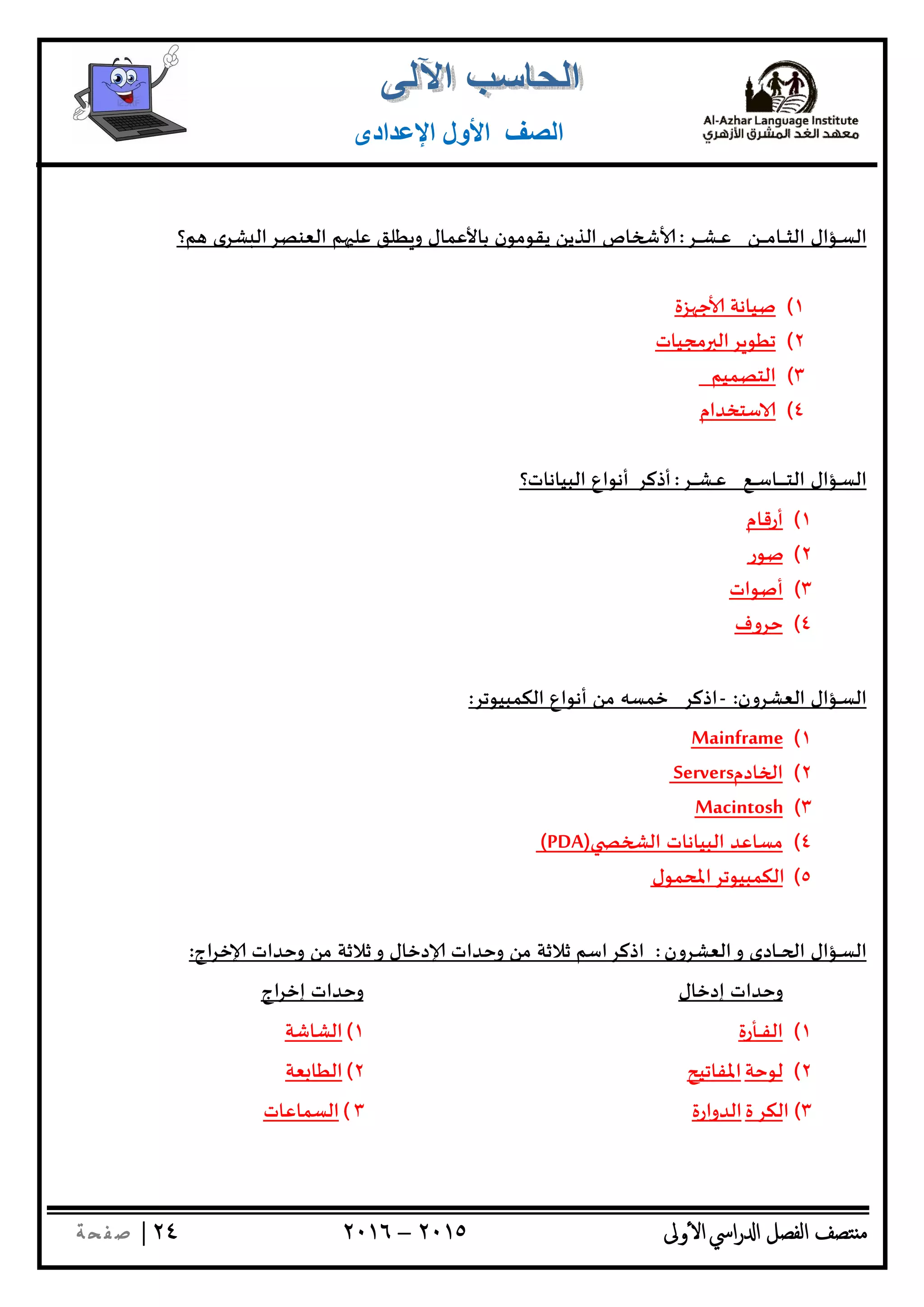 ‫ﺘﺼﻒ‬ ‫ﻣ‬‫اﻟﻔﺼﻞ‬‫اﳼ‬‫ر‬ ‫ا‬‫ٔوﱃ‬ ‫ا‬٢٠١٥–٢٠١٦٢٤|‫ﺔ‬ ‫ﻔ‬‫ﺻ‬
‫اﻟﺼﻒ‬‫اﻹﻋﺪادى‬ ‫اﻷول‬
‫ـﺆال‬‫ـ‬‫ﺴ‬‫اﻟ‬‫ـﻦ‬‫ـ‬‫ـ‬‫ـ‬‫ـ‬‫ـ‬‫ﻣ‬‫ـﺎ‬‫ـ‬‫ـ‬‫ـ‬‫ـ‬‫ﺜ‬‫اﻟ‬‫ـﺮ‬‫ـ‬‫ـ‬‫ـ‬‫ـ‬‫ﺸ‬‫ـ‬‫ـ‬‫ـ‬‫ﻋ‬:‫ﻢ؟‬ ‫ﺸﺮى‬ ‫اﻟﻌﻨﺼﺮاﻟ‬ ‫ﻢ‬ ‫ﻋﻠ‬ ‫ﻄﻠﻖ‬ ‫و‬ ‫ﺑﺎﻷﻋﻤﺎل‬ ‫ﻳﻘﻮﻣﻮن‬ ‫اﻟﺬﻳﻦ‬ ‫ﺎص‬
١(‫ﺰة‬ ‫ﺟ‬ ‫ﺻﻴﺎﻧﺔ‬
٢(‫ﻣﺠﻴﺎت‬ ‫ﺮاﻟ‬ ‫ﺗﻄﻮ‬
٣(‫اﻟﺘﺼﻤﻴﻢ‬
٤(‫ﺳﺘﺨﺪام‬
‫ـﺆال‬‫ـ‬‫ﺴ‬‫اﻟ‬‫ـﻊ‬‫ـ‬‫ـ‬‫ـ‬‫ﺳ‬‫ـﺎ‬‫ـ‬‫ـ‬‫ـ‬‫ـ‬‫ـ‬‫ـ‬‫ـ‬‫ـ‬‫ﺘ‬‫اﻟ‬‫ـﺮ‬‫ـ‬‫ـ‬‫ـ‬‫ـ‬‫ﺸ‬‫ـ‬‫ـ‬‫ـ‬‫ﻋ‬:‫أذﻛﺮ‬‫اﻟﺒﻴﺎﻧﺎت؟‬ ‫أﻧﻮاع‬
١(‫أرﻗﺎم‬
٢(‫ﺻﻮر‬
٣(‫أﺻﻮات‬
٤(‫ﺣﺮوف‬
‫ـﺆال‬‫ـ‬‫ﺴ‬‫اﻟ‬‫اﻟﻌﺸﺮون‬:-‫اذﻛﺮ‬‫ﺧﻤﺴ‬‫ﮫ‬‫اﻟﻜﻤﺒﻴﻮﺗﺮ‬ ‫أﻧﻮاع‬ ‫ﻣﻦ‬:
١(ameMainfr
٢(‫ﺎدم‬ ‫ا‬Servers
٣(Macintosh
٤(‫اﻟ‬ ‫اﻟﺒﻴﺎﻧﺎت‬ ‫ﻣﺴﺎﻋﺪ‬(PDA)
٥(‫اﻟﻜﻤﺒﻴﻮﺗﺮاﳌﺤﻤﻮل‬
‫ـﺆال‬‫ـ‬‫ﺴ‬‫اﻟ‬‫اﻟﻌﺸﺮون‬‫و‬ ‫ـﺎدى‬‫ـ‬‫ـ‬ ‫ا‬:‫اج‬‫ﺮ‬‫ﺧ‬ ‫وﺣﺪات‬ ‫ﻣﻦ‬ ‫ﺛﻼﺛﺔ‬‫و‬ ‫دﺧﺎل‬ ‫وﺣﺪات‬ ‫ﻣﻦ‬ ‫ﺛﻼﺛﺔ‬ ‫اذﻛﺮاﺳﻢ‬:
‫إدﺧﺎل‬ ‫وﺣﺪات‬‫اج‬‫ﺮ‬‫إﺧ‬ ‫وﺣﺪات‬
١(‫ـﺄرة‬‫ـ‬‫ـ‬‫ﻔ‬‫اﻟ‬١(‫اﻟﺸﺎﺷﺔ‬
٢(‫ﻟﻮﺣﺔ‬‫اﳌﻔﺎﺗﻴﺢ‬٢(‫ﻌﺔ‬ ‫اﻟﻄﺎ‬
٣(‫اﻟﻜﺮ‬‫ة‬‫اﻟﺪوارة‬٣(‫اﻟﺴﻤﺎﻋﺎت‬
 