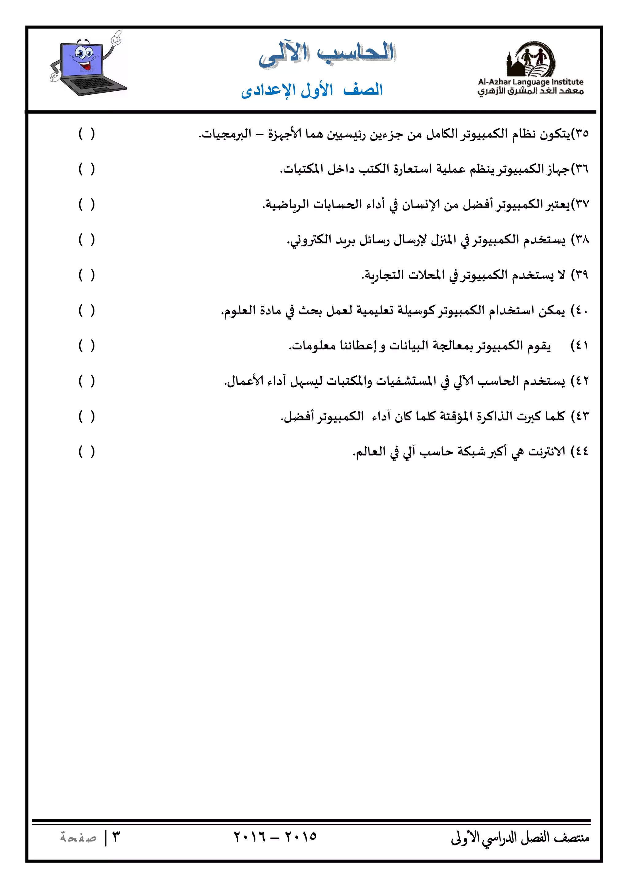 ‫ﺘﺼﻒ‬ ‫ﻣ‬‫اﻟﻔﺼﻞ‬‫اﳼ‬‫ر‬ ‫ا‬‫ٔوﱃ‬ ‫ا‬٢٠١٥–٢٠١٦٣|‫ﺔ‬ ‫ﻔ‬‫ﺻ‬
‫اﻟﺼﻒ‬‫اﻹﻋﺪادى‬ ‫اﻷول‬
٣٥(‫ﺰة‬ ‫ﺟ‬ ‫ﻤﺎ‬ ‫ن‬ ‫ﺴﻴ‬ ‫رﺋ‬ ‫ﺟﺰءﻳﻦ‬ ‫ﻣﻦ‬ ‫ﺎﻣﻞ‬ ‫اﻟﻜﻤﺒﻴﻮﺗﺮاﻟ‬ ‫ﻧﻈﺎم‬ ‫ﻳﺘﻜﻮن‬–‫ﻣ‬ ‫اﻟ‬‫ﺠﻴﺎت‬.( )
٣٦(‫اﳌﻜﺘﺒﺎت‬ ‫داﺧﻞ‬ ‫اﻟﻜﺘﺐ‬ ‫اﺳﺘﻌﺎرة‬ ‫ﻋﻤﻠﻴﺔ‬ ‫ﺎزاﻟﻜﻤﺒﻴﻮﺗﺮﻳﻨﻈﻢ‬ ‫ﺟ‬.( )
٣٧(‫ﺎﺿﻴﺔ‬‫اﻟﺮ‬ ‫ﺴﺎﺑﺎت‬ ‫ا‬ ‫أداء‬ ‫ﺴﺎن‬ ‫ﻣﻦ‬ ‫اﻟﻜﻤﺒﻴﻮﺗﺮأﻓﻀﻞ‬ ‫ﻌﺘ‬.( )
٣٨(‫ﻲ‬ ‫و‬ ‫اﻟﻜ‬ ‫ﺑﺮﺪ‬ ‫رﺳﺎﺋﻞ‬ ‫ﻹرﺳﺎل‬ ‫ل‬ ‫اﳌ‬ ‫اﻟﻜﻤﺒﻴﻮﺗﺮ‬ ‫ﺴﺘﺨﺪم‬.( )
٣٩(‫ﺔ‬‫اﻟﺘﺠﺎر‬ ‫اﳌﺤﻼت‬ ‫اﻟﻜﻤﺒﻴﻮﺗﺮ‬ ‫ﺴﺘﺨﺪم‬ ‫ﻻ‬.( )
٤٠(‫اﻟﻌﻠﻮم‬ ‫ﻣﺎدة‬ ‫ﺑﺤﺚ‬ ‫ﻟﻌﻤﻞ‬ ‫ﻌﻠﻴﻤﻴﺔ‬ ‫اﻟﻜﻤﺒﻴﻮﺗﺮﻛﻮﺳﻴﻠﺔ‬ ‫اﺳﺘﺨﺪام‬ ‫ﻳﻤﻜﻦ‬.( )
٤١(‫ﻣﻌﻠﻮﻣﺎت‬ ‫إﻋﻄﺎﺋﻨﺎ‬‫و‬ ‫اﻟﺒﻴﺎﻧﺎت‬ ‫ﺔ‬ ‫اﻟﻜﻤﺒﻴﻮﺗﺮﺑﻤﻌﺎ‬ ‫ﻳﻘﻮم‬.( )
٤٢(‫ﻋﻤﺎل‬ ‫آداء‬ ‫ﻞ‬ ‫ﺴ‬ ‫ﻟ‬ ‫واﳌﻜﺘﺒﺎت‬ ‫ﺸﻔﻴﺎت‬ ‫اﳌﺴ‬ ‫ﺎﺳﺐ‬ ‫ا‬ ‫ﺴﺘﺨﺪم‬.( )
٤٣(‫ﺎن‬ ‫ﻠﻤﺎ‬ ‫اﳌﺆﻗﺘﺔ‬ ‫اﻟﺬاﻛﺮة‬ ‫ت‬ ‫ﻛ‬ ‫ﻠﻤﺎ‬‫اﻟﻜﻤﺒﻴﻮﺗﺮأﻓﻀﻞ‬ ‫آداء‬.( )
٤٤(‫اﻟﻌﺎﻟﻢ‬ ‫آ‬ ‫ﺣﺎﺳﺐ‬ ‫ﺷﺒﻜﺔ‬ ‫أﻛ‬ ‫ﻧﺖ‬ ‫ﻧ‬.( )
 