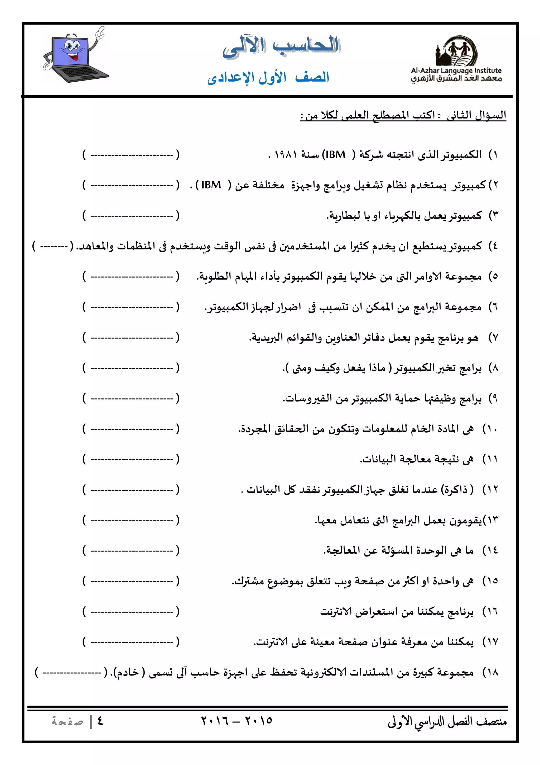 ‫ﺘﺼﻒ‬ ‫ﻣ‬‫اﻟﻔﺼﻞ‬‫اﳼ‬‫ر‬ ‫ا‬‫ٔوﱃ‬ ‫ا‬٢٠١٥–٢٠١٦٤|‫ﺔ‬ ‫ﻔ‬‫ﺻ‬
‫اﻟﺼﻒ‬‫اﻹﻋﺪادى‬ ‫اﻷول‬
‫ﻰ‬ ‫ـﺎ‬‫ـ‬‫ﺜ‬‫اﻟ‬ ‫اﻟﺴﺆال‬:‫ﻣﻦ‬ ‫ﻟﻜﻼ‬ ‫اﻟﻌﻠﻤﻰ‬ ‫اﳌﺼﻄ‬ ‫اﻛﺘﺐ‬:
١(‫ﺷﺮﻛﺔ‬ ‫اﻧﺘﺠﺘﮫ‬ ‫اﻟﻜﻤﺒﻴﻮﺗﺮاﻟﺬى‬)IBM(‫ﺳﻨﺔ‬١٩٨١.)------------------------(
٢(‫ﻛﻤﺒﻴﻮﺗﺮ‬‫اﻣ‬‫ﺮ‬ ‫و‬ ‫ﺸﻐﻴﻞ‬ ‫ﻧﻈﺎم‬ ‫ﺴﺘﺨﺪم‬‫ﻋﻦ‬ ‫ﻣﺨﺘﻠﻔﺔ‬ ‫ﺰة‬ ‫واﺟ‬ ‫ﺞ‬)IBM.()------------------------(
٣(‫ﺔ‬‫ﻟﺒﻄﺎر‬ ‫ﺑﺎ‬‫او‬ ‫ﺎء‬‫ﺮ‬ ‫ﺑﺎﻟﻜ‬ ‫ﻌﻤﻞ‬ ‫ﻛﻤﺒﻴﻮﺗﺮ‬.)------------------------(
٤(‫ﺪ‬ ‫واﳌﻌﺎ‬ ‫اﳌﻨﻈﻤﺎت‬ ‫ﺴﺘﺨﺪم‬ ‫و‬ ‫اﻟﻮﻗﺖ‬ ‫ﻧﻔﺲ‬ ‫ن‬ ‫اﳌﺴﺘﺨﺪﻣ‬ ‫ﻣﻦ‬ ‫ا‬ ‫ﻛﺜ‬ ‫ﻳﺨﺪم‬ ‫ان‬ ‫ﺴﺘﻄﻴﻊ‬ ‫ﻛﻤﺒﻴﻮﺗﺮ‬.)--------(
٥(‫ﻣﻦ‬ ‫واﻣﺮاﻟ‬ ‫ﻣﺠﻤﻮﻋﺔ‬‫ﺔ‬‫اﻟﻄﻠﻮ‬ ‫ﺎم‬ ‫اﳌ‬ ‫اﻟﻜﻤﺒﻴﻮﺗﺮﺑﺄداء‬ ‫ﻳﻘﻮم‬ ‫ﺎ‬ ‫ﺧﻼﻟ‬.)------------------------(
٦(‫ﺎزاﻟﻜﻤﺒﻴﻮﺗﺮ‬ ‫ار‬‫ﺮ‬‫اﺿ‬ ‫ﺐ‬ ‫ﺴ‬ ‫ﺗ‬ ‫ان‬ ‫اﳌﻤﻜﻦ‬ ‫ﻣﻦ‬ ‫اﻣﺞ‬ ‫اﻟ‬ ‫ﻣﺠﻤﻮﻋﺔ‬.)------------------------(
٧(‫ﻳﺪﻳﺔ‬ ‫اﻟ‬ ‫واﻟﻘﻮاﺋﻢ‬ ‫ﻦ‬‫دﻓﺎﺗﺮاﻟﻌﻨﺎو‬ ‫ﻌﻤﻞ‬ ‫ﻳﻘﻮم‬ ‫ﺑﺮﻧﺎﻣﺞ‬‫ﻮ‬.)------------------------(
٨(‫اﻟﻜﻤﺒﻴﻮﺗﺮ‬ ‫ﺗﺨ‬ ‫اﻣﺞ‬‫ﺮ‬‫ﺑ‬)‫وﻣ‬ ‫وﻛﻴﻒ‬ ‫ﻳﻔﻌﻞ‬ ‫ﻣﺎذا‬.()------------------------(
٩(‫وﺳﺎت‬ ‫اﻟﻔ‬ ‫اﻟﻜﻤﺒﻴﻮﺗﺮﻣﻦ‬ ‫ﺣﻤﺎﻳﺔ‬ ‫ﺎ‬ ‫وﻇﻴﻔ‬ ‫اﻣﺞ‬‫ﺮ‬‫ﺑ‬.)------------------------(
١٠(‫اﳌﺠﺮدة‬ ‫ﻘﺎﺋﻖ‬ ‫ا‬ ‫ﻣﻦ‬ ‫وﺗﺘﻜﻮن‬ ‫ﻟﻠﻤﻌﻠﻮﻣﺎت‬ ‫ﺎم‬ ‫ا‬ ‫اﳌﺎدة‬.)------------------------(
١١(‫ﺔ‬ ‫ﻣﻌﺎ‬ ‫ﻴﺠﺔ‬ ‫ﻧ‬‫اﻟﺒﻴﺎﻧﺎت‬.)------------------------(
١٢()‫ذاﻛﺮة‬(‫اﻟﺒﻴﺎﻧﺎت‬ ‫ﻞ‬ ‫ﺎزاﻟﻜﻤﺒﻴﻮﺗﺮﻧﻔﻘﺪ‬ ‫ﺟ‬ ‫ﻐﻠﻖ‬ ‫ﻋﻨﺪﻣﺎ‬.)------------------------(
١٣(‫ﺎ‬ ‫ﻣﻌ‬ ‫ﻧﺘﻌﺎﻣﻞ‬ ‫اﻟ‬ ‫اﻣﺞ‬ ‫اﻟ‬ ‫ﻌﻤﻞ‬ ‫ﻳﻘﻮﻣﻮن‬.)------------------------(
١٤(‫ﺔ‬ ‫اﳌﻌﺎ‬ ‫ﻋﻦ‬ ‫اﳌﺴﺆﻟﺔ‬ ‫اﻟﻮﺣﺪة‬ ‫ﻣﺎ‬.)------------------------(
١٥(‫ك‬ ‫ﻣﺸ‬ ‫ﺑﻤﻮﺿﻮع‬ ‫ﺗﺘﻌﻠﻖ‬ ‫ﺐ‬ ‫و‬ ‫ﺻﻔﺤﺔ‬ ‫ﻣﻦ‬ ‫اﻛ‬‫او‬ ‫واﺣﺪة‬.)------------------------(
١٦(‫ﻧﺖ‬ ‫ﻧ‬ ‫اض‬‫ﺮ‬‫اﺳﺘﻌ‬ ‫ﻣﻦ‬ ‫ﻳﻤﻜﻨﻨﺎ‬ ‫ﺑﺮﻧﺎﻣﺞ‬)------------------------(
١٧(‫ﻧﺖ‬ ‫ﻧ‬ ‫ﻋ‬ ‫ﻣﻌﻴﻨﺔ‬ ‫ﺻﻔﺤﺔ‬ ‫ﻋﻨﻮان‬ ‫ﻣﻌﺮﻓﺔ‬ ‫ﻣﻦ‬ ‫ﻳﻤﻜﻨﻨﺎ‬.)------------------------(
١٨(‫ﻛﺒ‬ ‫ﻣﺠﻤﻮﻋﺔ‬‫ﺴﻤﻰ‬ ‫آ‬ ‫ﺣﺎﺳﺐ‬ ‫ﺰة‬ ‫اﺟ‬ ‫ﻋ‬ ‫ﺗﺤﻔﻆ‬ ‫وﻧﻴﺔ‬ ‫ﻟﻜ‬ ‫ﻨﺪات‬ ‫اﳌﺴ‬ ‫ﻣﻦ‬ ‫ة‬)‫ﺧﺎدم‬().-----------------(
 