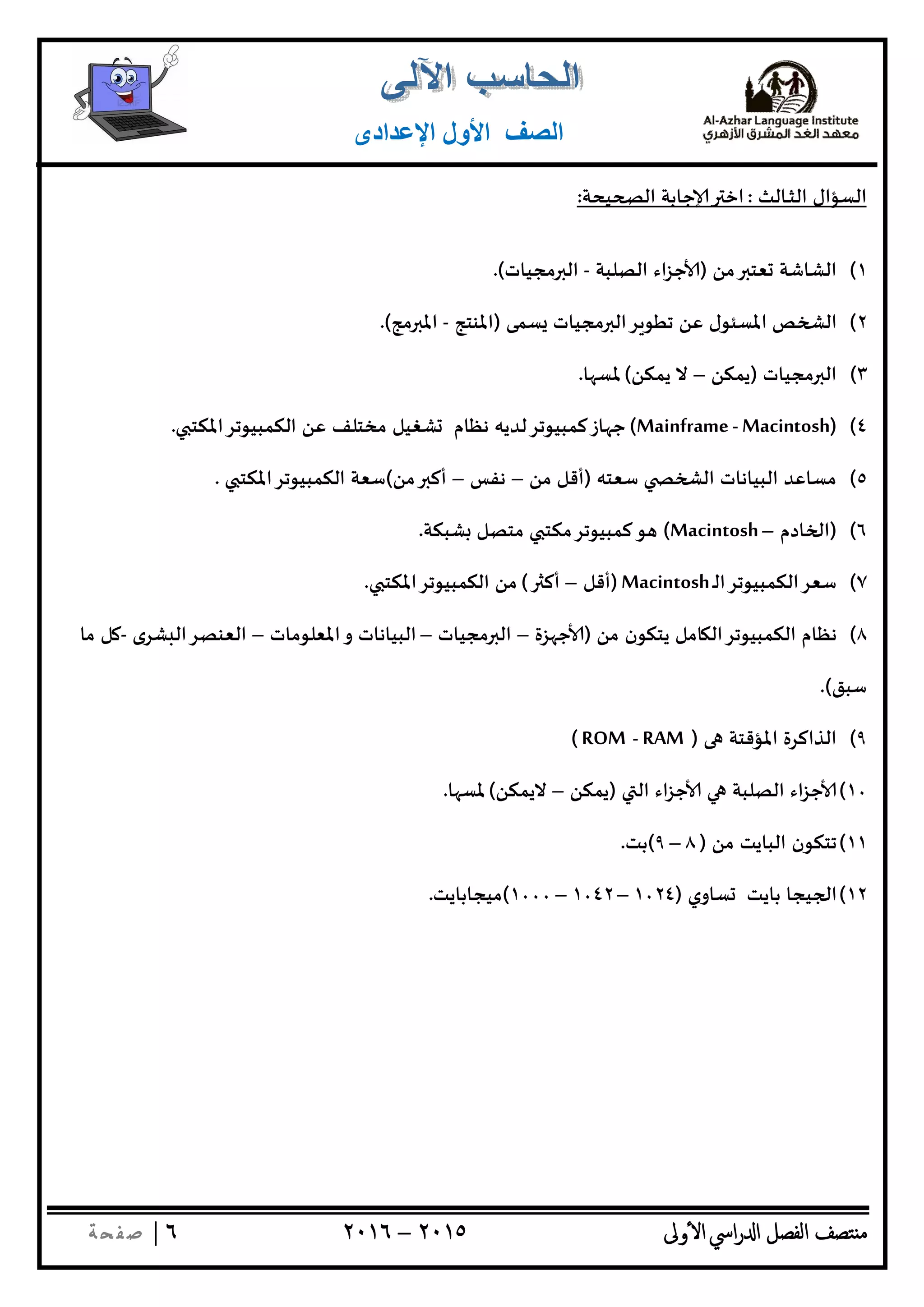 ‫ﺘﺼﻒ‬ ‫ﻣ‬‫اﻟﻔﺼﻞ‬‫اﳼ‬‫ر‬ ‫ا‬‫ٔوﱃ‬ ‫ا‬٢٠١٥–٢٠١٦٦|‫ﺔ‬ ‫ﻔ‬‫ﺻ‬
‫اﻟﺼﻒ‬‫اﻹﻋﺪادى‬ ‫اﻷول‬
‫ـﺎﻟﺚ‬‫ـ‬‫ﺜ‬‫اﻟ‬ ‫اﻟﺴﺆال‬:‫ﻴﺤﺔ‬ ‫اﻟ‬ ‫ﺟﺎﺑﺔ‬ ‫اﺧ‬:
١(‫ﻣﻦ‬ ‫ﻌﺘ‬ ‫اﻟﺸﺎﺷﺔ‬)‫اﻟﺼﻠﺒﺔ‬ ‫اء‬‫ﺰ‬‫ﺟ‬-‫ﻣﺠﻴﺎت‬ ‫اﻟ‬.(
٢(‫ﺴﻤﻰ‬ ‫ﻣﺠﻴﺎت‬ ‫ﺮاﻟ‬ ‫ﺗﻄﻮ‬ ‫ﻋﻦ‬ ‫اﳌﺴﺌﻮل‬ ‫ﺺ‬ ‫اﻟ‬)‫اﳌﻨﺘﺞ‬-‫ﻣﺞ‬ ‫اﳌ‬.(
٣(‫ﻣﺠﻴﺎت‬ ‫اﻟ‬)‫ﻳﻤﻜﻦ‬–‫ﻳﻤﻜﻦ‬ ‫ﻻ‬(‫ﺎ‬ ‫ﳌﺴ‬.
٤()Mainframe - Macintosh(‫اﻟﻜﻤﺒﻴﻮﺗﺮاﳌﻜﺘ‬ ‫ﻋﻦ‬ ‫ﻣﺨﺘﻠﻒ‬ ‫ﺸﻐﻴﻞ‬ ‫ﻧﻈﺎم‬ ‫ﺎزﻛﻤﺒﻴﻮﺗﺮﻟﺪﻳﮫ‬ ‫ﺟ‬.
٥(‫ﺳﻌﺘﮫ‬ ‫اﻟ‬ ‫اﻟﺒﻴﺎﻧﺎت‬ ‫ﻣﺴﺎﻋﺪ‬)‫ﻣﻦ‬ ‫أﻗﻞ‬–‫ﻧﻔﺲ‬–‫ﻣﻦ‬ ‫أﻛ‬(‫اﻟﻜﻤﺒﻴﻮﺗﺮاﳌﻜﺘ‬ ‫ﺳﻌﺔ‬.
٦()‫ﺎدم‬ ‫ا‬–(Macintosh‫ﺸﺒﻜﺔ‬ ‫ﻣﺘﺼﻞ‬ ‫ﻛﻤﺒﻴﻮﺗﺮﻣﻜﺘ‬‫ﻮ‬.
٧(‫ـ‬‫ﻟ‬‫ﺳﻌﺮاﻟﻜﻤﺒﻴﻮﺗﺮا‬Macintosh)‫أﻗﻞ‬–‫أﻛ‬(‫اﻟﻜﻤﺒ‬ ‫ﻣﻦ‬‫ﻴﻮﺗﺮاﳌﻜﺘ‬.
٨(‫ﻣﻦ‬ ‫ﻳﺘﻜﻮن‬ ‫ﺎﻣﻞ‬ ‫اﻟﻜﻤﺒﻴﻮﺗﺮاﻟ‬ ‫ﻧﻈﺎم‬)‫ﺰة‬ ‫ﺟ‬–‫ﻣﺠﻴﺎت‬ ‫اﻟ‬–‫اﳌﻌﻠﻮﻣﺎت‬‫و‬ ‫اﻟﺒﻴﺎﻧﺎت‬–‫ﺸﺮى‬ ‫اﻟﻌﻨﺼﺮاﻟ‬-‫ﻣﺎ‬ ‫ﻞ‬
‫ﺳﺒﻖ‬.(
٩(‫اﳌﺆﻗﺘﺔ‬ ‫اﻟﺬاﻛﺮة‬)RAM-ROM(
١٠(‫اﻟ‬ ‫اء‬‫ﺰ‬‫ﺟ‬ ‫اﻟﺼﻠﺒﺔ‬ ‫اء‬‫ﺰ‬‫ﺟ‬)‫ﻳﻤﻜﻦ‬–‫ﻻﻳﻤﻜﻦ‬(‫ﺎ‬ ‫ﳌﺴ‬.
١١(‫ﻣﻦ‬ ‫اﻟﺒﺎﻳﺖ‬ ‫ﺗﺘﻜﻮن‬)٨–٩(‫ﺑﺖ‬.
١٢(‫ﺴﺎوي‬ ‫ﺑﺎﻳﺖ‬ ‫ﻴﺠﺎ‬ ‫ا‬)١٠٢٤–١٠٤٢–١٠٠٠(‫ﻣﻴﺠﺎﺑﺎﻳﺖ‬.
 