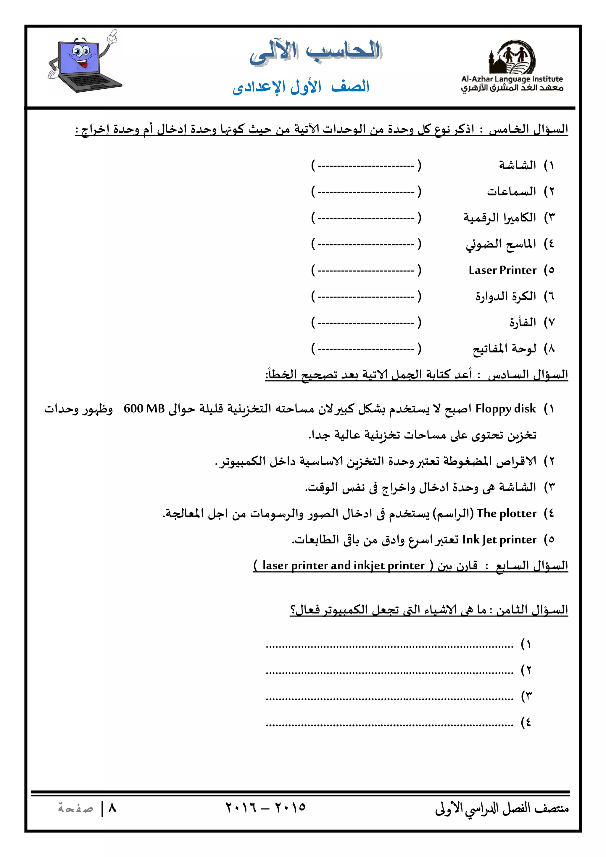 ‫ﺘﺼﻒ‬ ‫ﻣ‬‫اﻟﻔﺼﻞ‬‫اﳼ‬‫ر‬ ‫ا‬‫ٔوﱃ‬ ‫ا‬٢٠١٥–٢٠١٦٨|‫ﺔ‬ ‫ﻔ‬‫ﺻ‬
‫اﻟﺼﻒ‬‫اﻹﻋﺪادى‬ ‫اﻷول‬
‫اﻟﺴﺆال‬‫ـﺎﻣﺲ‬‫ـ‬ ‫ا‬:‫اج‬‫ﺮ‬‫إﺧ‬ ‫وﺣﺪة‬ ‫أم‬ ‫إدﺧﺎل‬ ‫وﺣﺪة‬ ‫ﺎ‬ ‫ﻛﻮ‬ ‫ﺣﻴﺚ‬ ‫ﻣﻦ‬ ‫ﺗﻴﺔ‬ ‫اﻟﻮﺣﺪات‬ ‫ﻣﻦ‬ ‫وﺣﺪة‬ ‫ﻞ‬ ‫اذﻛﺮﻧﻮع‬:
١(‫اﻟﺸﺎﺷﺔ‬)-------------------------(
٢(‫اﻟﺴﻤﺎﻋﺎت‬)-------------------------(
٣(‫اﻟﺮﻗﻤﻴﺔ‬ ‫ا‬ ‫ﺎﻣ‬ ‫اﻟ‬)-------------------------(
٤(‫ﻲ‬‫اﻟﻀﻮ‬ ‫اﳌﺎ‬)-------------------------(
٥(Laser Printer)-------------------------(
٦(‫اﻟﺪوارة‬ ‫اﻟﻜﺮة‬)-------------------------(
٧(‫اﻟﻔﺄرة‬)-------------------------(
٨(‫اﳌﻔﺎﺗﻴﺢ‬ ‫ﻟﻮﺣﺔ‬)-------------------------(
‫ـﺎدس‬‫ـ‬‫ﺴ‬‫اﻟ‬ ‫اﻟﺴﺆال‬:‫أ‬‫ﻄﺄ‬ ‫ا‬ ‫ﻴﺢ‬ ‫ﺗ‬ ‫ﻌﺪ‬ ‫ﺗﻴﺔ‬ ‫ﻤﻞ‬ ‫ا‬ ‫ﻛﺘﺎﺑﺔ‬ ‫ﻋﺪ‬:
١(Floppy disk‫ﺣﻮا‬ ‫ﻗﻠﻴﻠﺔ‬ ‫ﻴﺔ‬ ‫اﻟﺘﺨﺰ‬ ‫ﻣﺴﺎﺣﺘﮫ‬ ‫ﻻن‬ ‫ﻛﺒ‬ ‫ﻞ‬ ‫ﺸ‬ ‫ﺴﺘﺨﺪم‬ ‫ﻻ‬ ‫اﺻﺒﺢ‬600MB‫وﺣﺪات‬ ‫ﻮر‬ ‫وﻇ‬
‫ﺟﺪا‬ ‫ﻋﺎﻟﻴﺔ‬ ‫ﻴﺔ‬ ‫ﺗﺨﺰ‬ ‫ﻣﺴﺎﺣﺎت‬ ‫ﻋ‬ ‫ﺗﺤﺘﻮى‬ ‫ﻦ‬‫ﺗﺨﺰ‬.
٢(‫اﻟﻜﻤﺒﻴﻮﺗﺮ‬ ‫داﺧﻞ‬ ‫ﺳﺎﺳﻴﺔ‬ ‫ﻦ‬‫اﻟﺘﺨﺰ‬ ‫وﺣﺪة‬ ‫ﻌﺘ‬ ‫اﳌﻀﻐﻮﻃﺔ‬ ‫اص‬‫ﺮ‬‫ﻗ‬.
٣(‫اﻟﻮﻗﺖ‬ ‫ﻧﻔﺲ‬ ‫اج‬‫ﺮ‬‫واﺧ‬ ‫ادﺧﺎل‬ ‫وﺣﺪة‬ ‫اﻟﺸﺎﺷﺔ‬.
٤(The plotter)‫ا‬‫ﺮ‬‫اﻟ‬‫ﺳﻢ‬(‫ﺔ‬ ‫اﳌﻌﺎ‬ ‫اﺟﻞ‬ ‫ﻣﻦ‬ ‫واﻟﺮﺳﻮﻣﺎت‬ ‫اﻟﺼﻮر‬ ‫ادﺧﺎل‬ ‫ﺴﺘﺨﺪم‬.
٥(Ink Jet printer‫ﻌﺎت‬ ‫اﻟﻄﺎ‬ ‫ﺑﺎ‬ ‫ﻣﻦ‬ ‫وادق‬ ‫اﺳﺮع‬ ‫ﻌﺘ‬.
‫ﻊ‬ ‫ـﺎ‬‫ـ‬‫ـ‬‫ﺴ‬‫اﻟ‬ ‫اﻟﺴﺆال‬:‫ن‬ ‫ﺑ‬ ‫ﻗﺎرن‬)laser printer andinkjet printer(
‫ـﺎﻣﻦ‬‫ـ‬‫ﺜ‬‫اﻟ‬ ‫ـﺆال‬‫ـ‬‫ﺴ‬‫اﻟ‬:‫اﻟﻜﻤﺒﻴﻮﺗﺮﻓﻌﺎل؟‬ ‫ﺗﺠﻌﻞ‬ ‫اﻟ‬ ‫ﺷﻴﺎء‬ ‫ﻣﺎ‬
١(..............................................................................
٢(..............................................................................
٣(..............................................................................
٤(..............................................................................
 