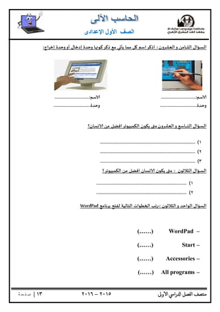 ‫ﺘﺼﻒ‬ ‫ﻣ‬‫اﻟﻔﺼﻞ‬‫اﳼ‬‫ر‬ ‫ا‬‫ٔوﱃ‬ ‫ا‬٢٠١٥–٢٠١٦١٣|‫ﺔ‬ ‫ﻔ‬‫ﺻ‬
‫اﻟﺼﻒ‬‫اﻹﻋﺪادى‬ ‫اﻷول‬
‫ـﺆال‬‫ـ‬‫ﺴ‬‫اﻟ‬‫اﻟﻌﺸﺮون‬‫و‬ ‫ـﺎﻣﻦ‬‫ـ‬‫ـ‬‫ـ‬‫ـ‬‫ـ‬‫ـ‬‫ﺜ‬‫اﻟ‬:‫اذﻛﺮاﺳﻢ‬‫ﻞ‬‫اج‬‫ﺮ‬‫إﺧ‬ ‫وﺣﺪة‬‫أو‬ ‫إدﺧﺎل‬ ‫وﺣﺪة‬ ‫ﺎ‬ ‫ذﻛﺮﻛﻮ‬ ‫ﻣﻊ‬ ‫ﻲ‬ ‫ﻳﺄ‬ ‫ﻣﻤﺎ‬:
‫ﺳﻢ‬..............................:‫ﺳﻢ‬..............................:
‫وﺣﺪة‬................................‫وﺣﺪة‬................................
‫ـﺆال‬‫ـ‬‫ﺴ‬‫اﻟ‬‫اﻟﻌﺸﺮون‬‫و‬ ‫ـﺎﺳﻊ‬‫ـ‬‫ـ‬‫ـ‬‫ـ‬‫ـ‬‫ـ‬‫ـ‬‫ﺘ‬‫اﻟ‬‫ﺴﺎن؟‬ ‫ﻣﻦ‬ ‫اﻟﻜﻤﺒﻴﻮﺗﺮاﻓﻀﻞ‬ ‫ﻳﻜﻮن‬ ‫ﻣ‬
١(..................................................................................
٢(..................................................................................
٣(..................................................................................
‫ـﺆال‬‫ـ‬‫ﺴ‬‫اﻟ‬‫اﻟﺜﻼﺛﻮن‬:‫اﻟﻜﻤﺒﻴﻮﺗﺮ؟‬ ‫ﻣﻦ‬ ‫اﻓﻀﻞ‬ ‫ﺴﺎن‬ ‫ﻳﻜﻮن‬ ‫ﻣ‬
١(..............................................................................
٢(..............................................................................
‫اﻟﺴﺆال‬‫اﻟﺜﻼﺛﻮن‬‫و‬ ‫اﻟﻮاﺣﺪ‬:-‫ﺑﺮﻧﺎﻣﺞ‬ ‫ﻟﻔﺘﺢ‬ ‫اﻟﺘﺎﻟﻴﺔ‬ ‫ﻄﻮات‬ ‫ا‬ ‫رﺗﺐ‬WordPad
–WordPad(……)
–Start(……)
–Accessories(……)
–All programs(……)
 