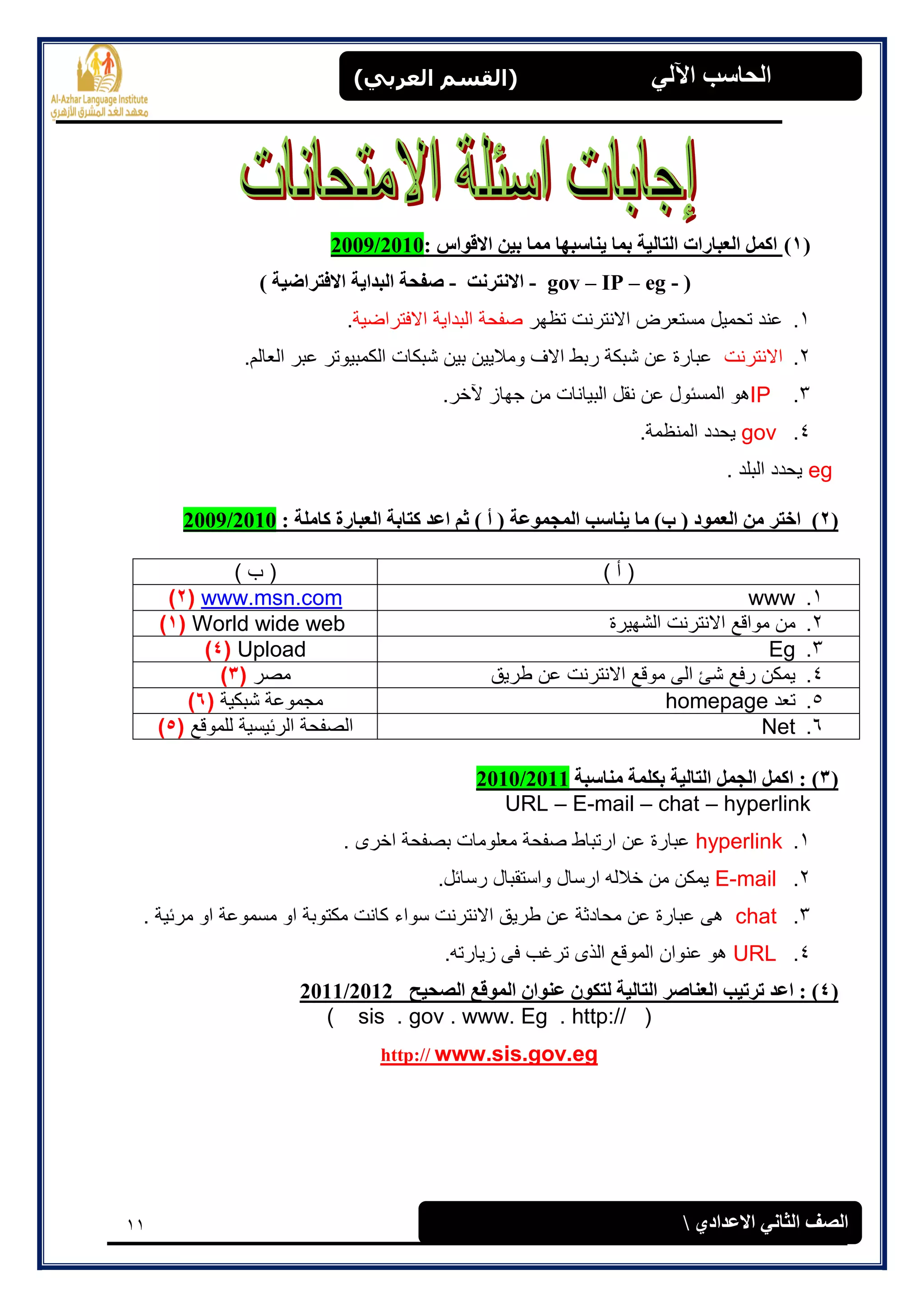 11
(‫العرتي‬ ‫)القسن‬ ‫اآللي‬ ‫الحاسة‬
‫االعدادي‬ ‫الثاوي‬ ‫الصف‬
(1): ‫االقواس‬ ‫تيه‬ ‫مما‬ ‫يىاسثها‬ ‫تما‬ ‫الراليح‬ ‫العثاراخ‬ ‫اكمل‬2009/2010
(gov – IP – eg --‫االوررود‬-‫االفرراضيح‬ ‫الثدايح‬ ‫صفحح‬)
1.‫تظهر‬ ‫االنترنت‬ ‫مستعرض‬ ‫تحمٌل‬ ‫عند‬‫االفتراضٌة‬ ‫البداٌة‬ ‫صفحة‬.
2.‫االنترنت‬.‫العالم‬ ‫عبر‬ ‫الكمبٌوتر‬ ‫شبكات‬ ‫بٌن‬ ‫ومالٌٌن‬ ‫االف‬ ‫ربط‬ ‫شبكة‬ ‫عن‬ ‫عبارة‬
3.IP.‫آلخر‬ ‫جهاز‬ ‫من‬ ‫البٌانات‬ ‫نقل‬ ‫عن‬ ‫المسئول‬ ‫هو‬
4.gov.‫المنظمة‬ ‫ٌحدد‬
eg. ‫البلد‬ ‫ٌحدد‬
(2)‫المجموعح‬ ‫يىاسة‬ ‫ما‬ )‫ب‬ ( ‫العمود‬ ‫مه‬ ‫اخرر‬: ‫كاملح‬ ‫العثارج‬ ‫كراتح‬ ‫اعد‬ ‫ثم‬ ) ‫أ‬ (2009/2010
) ‫أ‬ () ‫ب‬ (
1.wwwwww.msn.com(2)
2.‫الشهٌرة‬ ‫االنترنت‬ ‫مواقع‬ ‫من‬World wide web(1)
3.EgUpload(4)
4.‫طرٌق‬ ‫عن‬ ‫االنترنت‬ ‫موقع‬ ‫الى‬ ‫شئ‬ ‫رفع‬ ‫ٌمكن‬‫مصر‬(3)
5.‫تعد‬homepage‫شبكٌة‬ ‫مجموعة‬(6)
6.Net‫للموقع‬ ‫الرئٌسٌة‬ ‫الصفحة‬(5)
(3)‫مىاسثح‬ ‫تكلمح‬ ‫الراليح‬ ‫الجمل‬ ‫اكمل‬ :2010/2011
URL – E-mail – chat – hyperlink
1.hyperlink. ‫اخرى‬ ‫بصفحة‬ ‫معلومات‬ ‫صفحة‬ ‫ارتباط‬ ‫عن‬ ‫عبارة‬
2.E-mail.‫رسائل‬ ‫واستقبال‬ ‫ارسال‬ ‫خالله‬ ‫من‬ ‫ٌمكن‬
3.chat‫سو‬ ‫االنترنت‬ ‫طرٌق‬ ‫عن‬ ‫محادثة‬ ‫عن‬ ‫عبارة‬ ‫هى‬. ‫مرئٌة‬ ‫او‬ ‫مسموعة‬ ‫او‬ ‫مكتوبة‬ ‫كانت‬ ‫اء‬
4.URL.‫زٌارته‬ ‫فى‬ ‫ترغب‬ ‫الذى‬ ‫الموقع‬ ‫عنوان‬ ‫هو‬
(4):‫الصحيح‬ ‫الموقع‬ ‫عىوان‬ ‫لركون‬ ‫الراليح‬ ‫العىاصر‬ ‫ذرذية‬ ‫اعد‬2011/2012
( sis . gov . www. Eg . http:// )
www.sis.gov.eghttp://
 