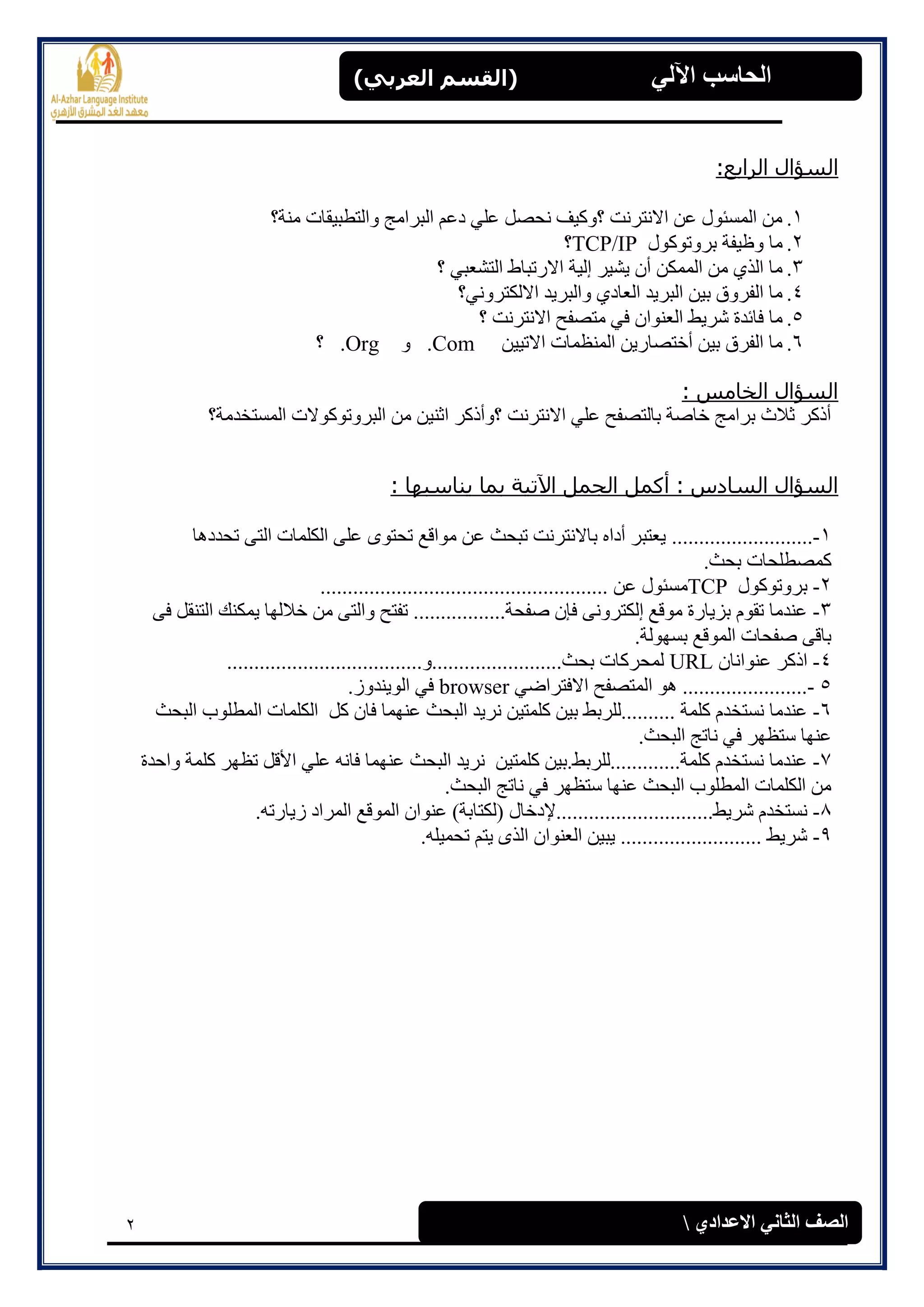 2
(‫العرتي‬ ‫)القسن‬ ‫اآللي‬ ‫الحاسة‬
‫االعدادي‬ ‫الثاوي‬ ‫الصف‬
:‫انراثع‬ ‫انطؤال‬
1.‫يُخ؟‬ ‫ٔانزطجٛمبد‬ ‫انجشايج‬ ‫دػى‬ ٙ‫ػه‬ ‫َحصم‬ ‫؟ٔكٛف‬ ‫االَزشَذ‬ ٍ‫ػ‬ ‫انًغئٕل‬ ٍ‫ي‬
2.‫ثشٔرٕكٕل‬ ‫ٔظٛفخ‬ ‫يب‬TCP/IP‫؟‬
3.‫؟‬ ٙ‫انزشؼج‬ ‫االسرجبط‬ ‫ئنٛخ‬ ‫ٚشٛش‬ ٌ‫أ‬ ٍ‫انًًك‬ ٍ‫ي‬ ٘‫انز‬ ‫يب‬
4.‫االنكزشَٔٙ؟‬ ‫ٔانجشٚذ‬ ٘‫انؼبد‬ ‫انجشٚذ‬ ٍٛ‫ث‬ ‫انفشٔق‬ ‫يب‬
5.‫يزصف‬ ٙ‫ف‬ ٌ‫انؼُٕا‬ ‫ششٚظ‬ ‫فبئذح‬ ‫يب‬‫؟‬ ‫االَزشَذ‬ ‫ح‬
6.ٍٛٛ‫االر‬ ‫انًُظًبد‬ ٍٚ‫أخزصبس‬ ٍٛ‫ث‬ ‫انفشق‬ ‫يب‬.Comٔ.Org‫؟‬
: ‫انخبمص‬ ‫انطؤال‬
‫انًغزخذيخ؟‬ ‫انجشٔرٕكٕالد‬ ٍ‫ي‬ ٍُٛ‫اص‬ ‫؟ٔأركش‬ ‫االَزشَذ‬ ٙ‫ػه‬ ‫ثبنزصفح‬ ‫خبصخ‬ ‫ثشايج‬ ‫صالس‬ ‫أركش‬
: ‫ٌىبضجهب‬ ‫ثمب‬ ‫اَرٍخ‬ ‫اندمم‬ ‫أكمم‬ : ‫انطبدش‬ ‫انطؤال‬
1-..........................‫رحذدْب‬ ٗ‫انز‬ ‫انكهًبد‬ ٗ‫ػه‬ ٖٕ‫رحز‬ ‫يٕالغ‬ ٍ‫ػ‬ ‫رجحش‬ ‫ثبالَزشَذ‬ ِ‫أدا‬ ‫ٚؼزجش‬
.‫ثحش‬ ‫كًصطهحبد‬
2-‫ثشٔرٕكٕل‬TCP‫يغئٕل‬‫ػ‬ٍ.....................................................
3-ٗ‫ف‬ ‫انزُمم‬ ‫ًٚكُك‬ ‫خالنٓب‬ ٍ‫ي‬ ٗ‫ٔانز‬ ‫رفزح‬ .................‫صفحخ‬ ٌ‫فا‬ َٗٔ‫ئنكزش‬ ‫يٕلغ‬ ‫ثضٚبسح‬ ‫رمٕو‬ ‫ػُذيب‬
.‫ثغٕٓنخ‬ ‫انًٕلغ‬ ‫صفحبد‬ ٗ‫ثبل‬
4-ٌ‫ػُٕاَب‬ ‫اركش‬URL....................................ٔ........................‫ثحش‬ ‫نًحشكبد‬
5-ٙ‫االفزشاض‬ ‫انًزصفح‬ ْٕ .......................browser.‫انُٕٚذٔص‬ ٙ‫ف‬
6-‫ف‬ ‫ػًُٓب‬ ‫انجحش‬ ‫َشٚذ‬ ٍٛ‫كهًز‬ ٍٛ‫ث‬ ‫..........نهشثظ‬ ‫كهًخ‬ ‫َغزخذو‬ ‫ػُذيب‬‫انجحش‬ ‫انًطهٕة‬ ‫انكهًبد‬ ‫كم‬ ٌ‫ب‬
.‫انجحش‬ ‫َبرج‬ ٙ‫ف‬ ‫عزظٓش‬ ‫ػُٓب‬
7-‫ٔاحذح‬ ‫كهًخ‬ ‫رظٓش‬ ‫األلم‬ ٙ‫ػه‬ َّ‫فب‬ ‫ػًُٓب‬ ‫انجحش‬ ‫َشٚذ‬ ٍٛ‫كهًز‬ ٍٛ‫كهًخ.............نهشثظ.ث‬ ‫َغزخذو‬ ‫ػُذيب‬
.‫انجحش‬ ‫َبرج‬ ٙ‫ف‬ ‫عزظٓش‬ ‫ػُٓب‬ ‫انجحش‬ ‫انًطهٕة‬ ‫انكهًبد‬ ٍ‫ي‬
8-‫ششٚظ.............................إلدخبل‬ ‫َغزخذو‬.ّ‫صٚبسر‬ ‫انًشاد‬ ‫انًٕلغ‬ ٌ‫ػُٕا‬ )‫(نكزبثخ‬
9-.ّ‫رحًٛه‬ ‫ٚزى‬ ٖ‫انز‬ ٌ‫انؼُٕا‬ ٍٛ‫ٚج‬ .......................... ‫ششٚظ‬
 