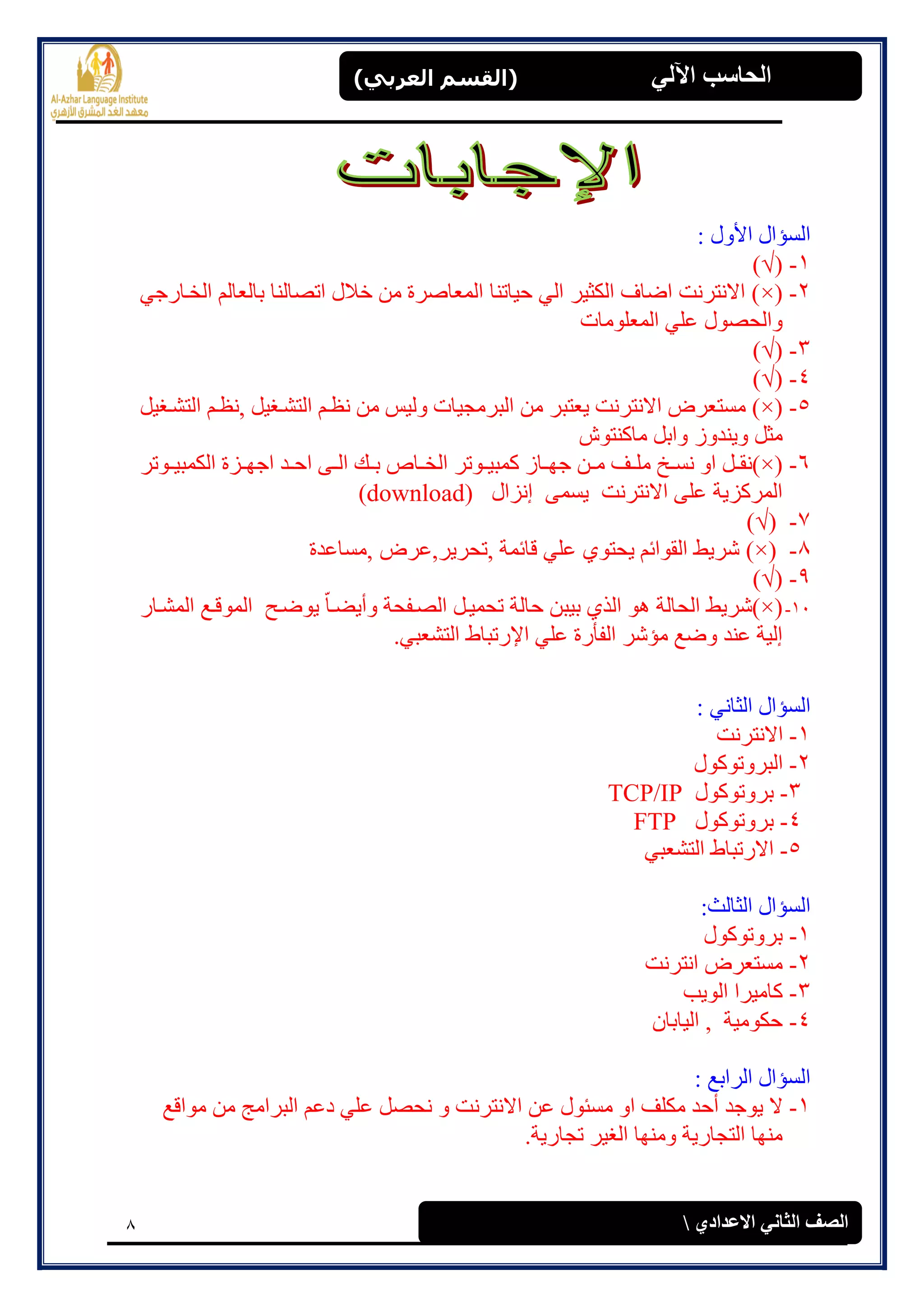 8
(‫العرتي‬ ‫)القسن‬ ‫اآللي‬ ‫الحاسة‬
‫االعدادي‬ ‫الثاوي‬ ‫الصف‬
: ‫األٔل‬ ‫انغإال‬
1-(√)
2-(×ٙ‫انخابسج‬ ‫ثبنؼبنى‬ ‫ارصبنُب‬ ‫خالل‬ ٍ‫ي‬ ‫انًؼبصشح‬ ‫حٛبرُب‬ ٙ‫ان‬ ‫انكضٛش‬ ‫اضبف‬ ‫االَزشَذ‬ )
‫انًؼهٕيبد‬ ٙ‫ػه‬ ‫ٔانحصٕل‬
3-(√)
4-(√)
5-(×‫,َظا‬ ‫انزشاغٛم‬ ‫َظاى‬ ٍ‫ي‬ ‫ٔنٛظ‬ ‫انجشيجٛبد‬ ٍ‫ي‬ ‫ٚؼزجش‬ ‫االَزشَذ‬ ‫يغزؼشض‬ )‫انزشاغٛم‬ ‫ى‬
‫يبكُزٕػ‬ ‫ٔاثم‬ ‫ُٔٚذٔص‬ ‫يضم‬
6-(×‫إرش‬‫ا‬ٛ‫انكًج‬ ‫اضح‬‫ا‬ٓ‫اج‬ ‫اذ‬‫ا‬‫اح‬ ٗ‫ا‬‫ا‬‫ان‬ ‫اك‬‫ا‬‫ث‬ ‫ابج‬‫ا‬‫انخ‬ ‫إرش‬‫ا‬ٛ‫كًج‬ ‫ابص‬‫ا‬ٓ‫ج‬ ٍ‫ا‬‫ا‬‫ي‬ ‫اف‬‫ا‬‫يه‬ ‫اخ‬‫ا‬‫َغ‬ ٔ‫ا‬ ‫ام‬‫ا‬‫)َم‬
‫ئَضال‬ ًٗ‫ٚغ‬ ‫االَزشَذ‬ ٗ‫ػه‬ ‫انًشكضٚخ‬download))
7-(√)
8-(×‫,يغبػذح‬ ‫,رحشٚش,ػشض‬ ‫لبئًخ‬ ٙ‫ػه‬ ٕ٘‫ٚحز‬ ‫انمٕائى‬ ‫ششٚظ‬ )
9-(√)
11-(×ْ ‫انحبنخ‬ ‫)ششٚظ‬‫حبنخ‬ ٍ‫ثٛج‬ ٘‫انز‬ ٕ‫ٔأ‬ ‫انصافحخ‬ ‫رحًٛام‬‫ٚضاب‬ًٕ‫ان‬ ‫ٕٚضاح‬‫انًشابس‬ ‫لاغ‬
‫اإل‬ ٙ‫ػه‬ ‫انفأسح‬ ‫يإشش‬ ‫ٔضغ‬ ‫ػُذ‬ ‫ئنٛخ‬ٙ‫انزشؼج‬ ‫سرجبط‬.
: َٙ‫انضب‬ ‫انغإال‬
1-‫االَزشَذ‬
2-‫انجشٔرٕكٕل‬
3-‫ثشٔرٕكٕل‬TCP/IP
4-‫ثشٔرٕكٕل‬FTP
5-ٙ‫انزشؼج‬ ‫االسرجبط‬
:‫انضبنش‬ ‫انغإال‬
1-‫ثشٔرٕكٕل‬
2-‫اَزشَذ‬ ‫يغزؼشض‬
3-‫انٕٚت‬ ‫كبيٛشا‬
4-ٌ‫انٛبثب‬ , ‫حكٕيٛخ‬
: ‫انشاثغ‬ ‫انغإال‬
1-‫ٕٚجذ‬ ‫ال‬‫أ‬‫ح‬ٔ ‫االَزشَذ‬ ٍ‫ػ‬ ‫يغئٕل‬ ٔ‫ا‬ ‫يكهف‬ ‫ذ‬‫يٕالغ‬ ٍ‫ي‬ ‫انجشايج‬ ‫دػى‬ ٙ‫ػه‬ ‫َحصم‬
.‫رجبسٚخ‬ ‫انغٛش‬ ‫ٔيُٓب‬ ‫انزجبسٚخ‬ ‫يُٓب‬
 