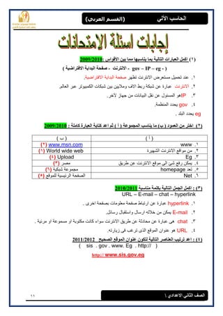 11
(‫العرتي‬ ‫)القسن‬ ‫اآللي‬ ‫الحاسة‬
‫االعدادي‬ ‫الثاوي‬ ‫الصف‬
(1): ‫االقواس‬ ‫تيه‬ ‫مما‬ ‫يىاسثها‬ ‫تما‬ ‫الراليح‬ ‫العثاراخ‬ ‫اكمل‬2009/2010
(gov – IP – eg --‫االوررود‬-‫االفرراضيح‬ ‫الثدايح‬ ‫صفحح‬)
1.‫تظهر‬ ‫االنترنت‬ ‫مستعرض‬ ‫تحمٌل‬ ‫عند‬‫االفتراضٌة‬ ‫البداٌة‬ ‫صفحة‬.
2.‫االنترنت‬.‫العالم‬ ‫عبر‬ ‫الكمبٌوتر‬ ‫شبكات‬ ‫بٌن‬ ‫ومالٌٌن‬ ‫االف‬ ‫ربط‬ ‫شبكة‬ ‫عن‬ ‫عبارة‬
3.IP.‫آلخر‬ ‫جهاز‬ ‫من‬ ‫البٌانات‬ ‫نقل‬ ‫عن‬ ‫المسئول‬ ‫هو‬
4.gov.‫المنظمة‬ ‫ٌحدد‬
eg. ‫البلد‬ ‫ٌحدد‬
(2)‫المجموعح‬ ‫يىاسة‬ ‫ما‬ )‫ب‬ ( ‫العمود‬ ‫مه‬ ‫اخرر‬: ‫كاملح‬ ‫العثارج‬ ‫كراتح‬ ‫اعد‬ ‫ثم‬ ) ‫أ‬ (2009/2010
) ‫أ‬ () ‫ب‬ (
1.wwwwww.msn.com(2)
2.‫الشهٌرة‬ ‫االنترنت‬ ‫مواقع‬ ‫من‬World wide web(1)
3.EgUpload(4)
4.‫طرٌق‬ ‫عن‬ ‫االنترنت‬ ‫موقع‬ ‫الى‬ ‫شئ‬ ‫رفع‬ ‫ٌمكن‬‫مصر‬(3)
5.‫تعد‬homepage‫شبكٌة‬ ‫مجموعة‬(6)
6.Net‫للموقع‬ ‫الرئٌسٌة‬ ‫الصفحة‬(5)
(3)‫مىاسثح‬ ‫تكلمح‬ ‫الراليح‬ ‫الجمل‬ ‫اكمل‬ :2010/2011
URL – E-mail – chat – hyperlink
1.hyperlink. ‫اخرى‬ ‫بصفحة‬ ‫معلومات‬ ‫صفحة‬ ‫ارتباط‬ ‫عن‬ ‫عبارة‬
2.E-mail.‫رسائل‬ ‫واستقبال‬ ‫ارسال‬ ‫خالله‬ ‫من‬ ‫ٌمكن‬
3.chat‫سو‬ ‫االنترنت‬ ‫طرٌق‬ ‫عن‬ ‫محادثة‬ ‫عن‬ ‫عبارة‬ ‫هى‬. ‫مرئٌة‬ ‫او‬ ‫مسموعة‬ ‫او‬ ‫مكتوبة‬ ‫كانت‬ ‫اء‬
4.URL.‫زٌارته‬ ‫فى‬ ‫ترغب‬ ‫الذى‬ ‫الموقع‬ ‫عنوان‬ ‫هو‬
(4):‫الصحيح‬ ‫الموقع‬ ‫عىوان‬ ‫لركون‬ ‫الراليح‬ ‫العىاصر‬ ‫ذرذية‬ ‫اعد‬2011/2012
( sis . gov . www. Eg . http:// )
www.sis.gov.eghttp://
 
