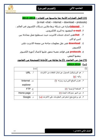 13
(‫العرتي‬ ‫)القسن‬ ‫اآللي‬ ‫الحاسة‬
‫االعدادي‬ ‫الثاوي‬ ‫الصف‬
(8‫اآلذيح‬ ‫العثاراخ‬ ‫اكول‬ ): ‫كلواخ‬ ‫هي‬ ‫يٌاسثها‬ ‫توا‬-2014-2013
(e-mail –chat – internet – download – protocols)
1.internet. ‫انعبنم‬ ً‫ف‬ ‫انكمجٍىرر‬ ‫شجكبد‬ ‫مالٌٍه‬ ‫ررثػ‬ ‫شجكخ‬ ‫عه‬ ‫عجبرح‬
2.e-mail.ً‫االنكزروو‬ ‫انجرٌذ‬ ‫ثه‬ ‫انمقصىد‬
3.chat‫ثٍه‬ ‫محبدثخ‬ ‫عمم‬ ‫رطزطٍع‬ ‫حٍث‬ ‫االوزروذ‬ ‫خذمبد‬ ‫احذي‬ ً‫ه‬
.‫اكزر‬ ‫او‬ ‫اثىٍه‬
4.download‫عهى‬ ‫االوزروذ‬ ‫صفحخ‬ ‫مه‬ ‫مزبحخ‬ ‫معهىمبد‬ ‫وقم‬ ‫هى‬
.‫انكمجٍىرر‬
5.protocols‫انكمجٍىرر‬ ‫أخهسح‬ ‫الرصبل‬ ‫عهٍهب‬ ‫مزفق‬ ‫معٍىخ‬ ‫قىاعذ‬ ‫هى‬
.‫انجعط‬ ‫ثجععهب‬
(9‫العاهود‬ ‫هي‬ ‫الصحيحح‬ ‫األجاتح‬ ‫هي‬ ‫يقاتله‬ ‫ها‬ )‫(أ‬ ‫العاهود‬ ‫هي‬ ‫صل‬ )
)‫(ب‬:2014-2013:
)‫(أ‬)‫(ب‬
1.‫ال‬ ‫تبادل‬ ‫عن‬ ‫المسئول‬ ‫البروتوكول‬ ‫هو‬‫االنترنت‬ ‫من‬ ‫ملفات‬
‫والٌه‬(‫ج‬)
‫أ‬.URL
2.‫زٌارته‬ ‫ترٌد‬ ‫الذي‬ ‫الموقع‬ ‫عنوان‬(‫أ‬)‫ب‬.Iinternet
explorer
3.‫الرئٌسٌة‬ ‫الصفحة‬(‫د‬)‫ج‬.FTP
4.‫البحث‬ ‫محركات‬ ‫اشهر‬ ‫من‬(‫ه‬)‫د‬.Home page
5.‫االنترنت‬ ‫على‬ ‫المعلومات‬ ‫استعراض‬ ‫ٌتٌح‬ ‫برنامج‬ ‫هو‬‫(ب‬)‫ه‬.Google
 