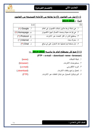 14
(‫العرتي‬ ‫)القسن‬ ‫اآللي‬ ‫الحاسة‬
‫االعدادي‬ ‫الثاوي‬ ‫الصف‬
(11‫األ‬ ‫هي‬ ‫يقاتله‬ ‫ها‬ )‫(أ‬ ‫العاهود‬ ‫هي‬ ‫صل‬ )‫العاهود‬ ‫هي‬ ‫الصحيحح‬ ‫جاتح‬
)‫(ب‬::2015-2014
)‫(أ‬)‫(ب‬
1.‫العالم‬ ً‫ف‬ ‫الكمبٌوتر‬ ‫شبكات‬ ‫مالٌٌن‬ ‫تربط‬ ‫شبكة‬ ً‫ه‬‫أ‬.Google(4)
2.‫الكمبٌوتر‬ ‫أجهزة‬ ‫التصال‬ ‫وضعت‬ ‫معٌنة‬ ‫قواعد‬ ً‫ه‬‫ب‬.Homepage(5)
3.‫االنترنت‬ ‫عبر‬ ‫التحدث‬ ‫اكثر‬ ‫او‬ ‫اثنان‬ ‫ٌستطٌع‬‫ج‬.Protocol(2)
4.‫بحث‬ ‫محرك‬‫د‬.Internet(1)
5.‫ٌتم‬ ‫صفحة‬ ‫اول‬‫موقع‬ ‫اي‬ ً‫عل‬ ‫الدخول‬ ‫عند‬ ‫تحمٌلها‬‫ه‬.Chat(3)
(11‫يٌاسثه‬ ‫ها‬ ‫اهام‬ ‫هصطلح‬ ‫كل‬ ‫ضع‬ )2015-2014:-
(FTP – e-mail – download –www –browser)
1.‫الشبكات‬ ‫شبكة‬(www)
2..‫االنترنت‬ ‫مستعرضات‬(browser)
3..ً‫االلكترون‬ ‫البرٌد‬(e-mail).
4..‫االنترنت‬ ‫وملفات‬ ‫برامج‬ ‫تحمٌل‬(download).
5..‫االنترنت‬ ‫عبر‬ ‫الملفات‬ ‫تبادل‬ ‫عن‬ ‫المسئول‬ ‫البروتوكول‬(FTP)
 