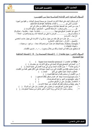 3
(‫العرتي‬ ‫)القسن‬ ‫اآللي‬ ‫الحاسة‬
‫االعدادي‬ ‫الثاوي‬ ‫الصف‬
:‫انقىضٍه‬ ‫ثٍه‬ ‫ممب‬ ‫انمىبضجخ‬ ‫اإلخبثخ‬ ‫اخزر‬ :‫انطبثع‬ ‫انطؤال‬
1.‫أجٓضح‬ ٍٛ‫ث‬ ‫َمهٓب‬ ٔ ‫انجٛبَبد‬ ‫رٕصٛم‬ ‫صحخ‬ ٍ‫ػ‬ ‫انًغئٕل‬ ‫االَزشَذ‬ ‫شجكخ‬ ٙ‫ػه‬ ‫انٓبو‬ ‫انجشٔرٕكٕل‬
ٗ‫االن‬ ‫انحبعت‬( ..............ْٕHTTP-TCPIP- WWW- FTP)
2.‫أخش‬ ٙ‫ئن‬ ٌ‫يكب‬ ٍ‫ي‬ ‫ثبنزُمم‬ ‫نك‬ ‫ٚغًح‬ َّ‫فا‬ ‫ػهٛخ‬ ‫انضغظ‬ ‫ػُذ‬ ‫انُص‬ ٍ‫ي‬ ‫جضء‬
‫ْٕ................(انجشٔرٕكٕل‬-ٙ‫انزشؼج‬ ‫االسرجبط‬–‫انًزصفح‬-.) ‫االَزشَذ‬ ‫يٕلغ‬
3..gov‫جٓخ............................(رجبسٚخ‬ ‫ٚزجغ‬ ‫نًٕلغ‬ ‫اخزصبس‬ ْٕ–‫جٛذح‬–‫حكٕيٛخ‬-)‫ػغكشٚخ‬
4.ٌ‫صٚبسرٓب.(انؼُٕا‬ ‫ػُذ‬ ‫انصفحخ‬ ٍ‫ي‬ ٙ‫رجم‬ ‫يب‬ ‫نؼشض‬ ......................‫ششٚظ‬ ‫َغزخذو‬-‫انحبن‬‫خ‬–
‫اإلصاح‬‫خ‬-)‫األدٔاد‬
5.ٙ‫شخص‬ ‫حبعت‬ ‫جٓبص‬ ٙ‫ئن‬ ‫االَزشَذ‬ ٔ‫أ‬ ٘‫يشكض‬ ‫جٓبص‬ ٍ‫ي‬ ‫يهف‬ ‫َمم‬ ٍ‫ػ‬ ‫ػجبسح‬ ْٕ.................
‫(انزحًٛم‬–‫اإلَضا‬‫ل‬-‫ئػبد‬‫ح‬‫انُمم‬-‫اإلَؼبػ‬)
6.Google,Yahoo,AltaVista‫ثحش‬ ‫(يحشكبد‬ ٍ‫ػ‬ ‫ػجبسح‬ ‫ْى‬-‫ثشايج‬–‫ثشيجٛبد‬-
) ‫رطجٛمبد‬ ‫ٔاجٓبد‬
7.( ‫ٔضغ‬ ‫خالل‬ ٍ‫ي‬ ‫ٔرنك‬ ‫انجحش‬ ٍ‫ي‬ ‫كهًخ‬ ‫ػضل‬ ‫َغزطٛغ‬-.‫انكهًبد‬ ٍٛ‫ث‬ )# , +, = ,
( ‫عالمخ‬ ‫ظع‬ : ‫انثبمه‬ ‫انطؤال‬( ‫و‬ ‫انصحٍحخ‬ ‫نهدمهخ‬ )X‫انخبغئخ‬ ‫نهدمهخ‬ )
:‫انزصحٍح‬ ‫مع‬
1.http‫اخزصب‬ ْٕ‫نـ‬ ‫س‬hyper text transfer protocol) (
2.‫يؼهٕيبد‬ ٍ‫ػ‬ ‫االَزشَذ‬ ‫يٕالغ‬ ٙ‫ف‬ ‫انجحش‬ ‫نك‬ ‫ٚزٛح‬ ‫انًزصفح‬ ٙ‫ف‬ ‫انجحش‬ ‫صس‬()
3.) ( .‫انجحش‬ ‫ػًهٛخ‬ ٙ‫ف‬ ‫أفضم‬ ‫جٕدح‬ ٙ‫ئن‬ ٘‫ٚإد‬ ‫انجحش‬ ‫كهًبد‬ ‫حٕل‬ " " ‫ػاليخ‬ ‫ٔضغ‬
4.‫َغزخذو‬ ‫ػُذيب‬OR‫األ‬ ٙ‫ػه‬ َّ‫فب‬ ‫ػُٓب‬ ‫انجحش‬ ‫َشٚذ‬ ٙ‫انز‬ ‫انكهًبد‬ ٍٛ‫ث‬‫انكهًبد‬ ٍ‫ي‬ ‫كهًخ‬ ‫رظٓش‬ ‫لم‬
‫َبرج‬ ٙ‫ف‬ ‫عزظٓش‬ ‫ػُٓب‬ ‫انجحش‬ ‫انًطهٕة‬) ( .‫انجحش‬
5.) ( .‫نهجحش‬ ‫فمظ‬ ‫ٔاحذح‬ ‫كهًخ‬ ‫َغزخذو‬ ٌ‫أ‬ ‫األفضم‬ ٍ‫ي‬
6.http://www@google.com‫يٕلغ‬ ٌ‫ػُٕا‬ ْٕURL) ( ‫صحٛح‬
7.‫ٚؼزجش‬google‫انًغزؼ‬ ‫ثشايج‬ ‫اشٓش‬ ٍ‫ي‬.‫شضبد‬) (
8.‫االخزصبس‬edu.ٖ‫ػغكش‬ ‫انًٕلغ‬ ٌ‫ا‬ ٗ‫ػه‬ ‫ٚذل‬) (
9.‫ٚؼزجش‬http. ‫االَزشَذ‬ ‫شجكخ‬ ‫ػجش‬ ‫انجٛبَبد‬ ‫كم‬ ‫نُمم‬ ‫ثشٔرٕكٕل‬) (
11..‫انذٔنخ‬ ‫اعى‬ ٗ‫ػه‬ ‫ٚذل‬ ‫اخزصبس‬ ٗ‫ػه‬ ٖٕ‫رحز‬ ٌ‫ا‬ ‫ٚجت‬ ‫انًٕالغ‬ ٍٚٔ‫ػُب‬ ‫جًٛغ‬) (
11.ً‫ان‬ ‫صفحخ‬ ٍ‫ي‬ ‫ظبْشح‬ ‫انغٛش‬ ‫االجضاء‬ ‫سؤٚخ‬ ٗ‫ف‬ ‫االصاحخ‬ ‫ػبيٕد‬ ‫ٚغزخذو‬) ( . ‫ؼهٕيبد‬
 