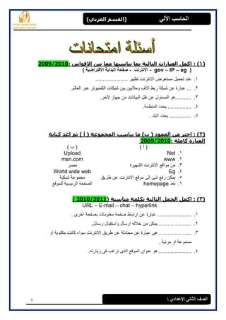 4
(‫العرتي‬ ‫)القسن‬ ‫اآللي‬ ‫الحاسة‬
‫االعدادي‬ ‫الثاوي‬ ‫الصف‬
(1): ‫االقواس‬ ‫تيي‬ ‫هوا‬ ‫يٌاسثها‬ ‫توا‬ ‫الراليح‬ ‫العثاراخ‬ ‫اكول‬ :2009/2010
(gov – IP – eg-‫االنترنت‬-) ‫االفتراضية‬ ‫البداية‬ ‫صفحة‬
1....................... ‫تظهر‬ ‫االنترنت‬ ‫مستعرض‬ ‫تحمٌل‬ ‫عند‬
2.‫الكمبٌوتر‬ ‫شبكات‬ ‫بٌن‬ ‫ومالٌٌن‬ ‫االف‬ ‫ربط‬ ‫شبكة‬ ‫عن‬ ‫عبارة‬ ....‫العالم‬ ‫عبر‬
3..‫آلخر‬ ‫جهاز‬ ‫من‬ ‫البٌانات‬ ‫نقل‬ ‫عن‬ ‫المسئول‬ ‫...........هو‬
4..‫المنظمة‬ ‫ٌحدد‬ ................
5.. ‫البلد‬ ‫ٌحدد‬ ...............
(2):‫كراتح‬ ‫اعد‬ ‫ثن‬ ) ‫أ‬ ( ‫الوجووعح‬ ‫يٌاسة‬ ‫ها‬ )‫ب‬ ( ‫العوود‬ ‫هي‬ ‫اخرر‬
: ‫كاهلح‬ ‫العثارج‬2009/2010
) ‫أ‬ () ‫ب‬ (
1.NetUpload
2.wwwmsn.com
3.‫من‬‫الشهٌرة‬ ‫االنترنت‬ ‫مواقع‬‫مصر‬
4.EgWorld wide web
5.‫طرٌق‬ ‫عن‬ ‫االنترنت‬ ‫موقع‬ ‫الى‬ ‫شئ‬ ‫رفع‬ ‫ٌمكن‬‫شبكٌة‬ ‫مجموعة‬
6.‫تعد‬homepage‫للموقع‬ ‫الرئٌسٌة‬ ‫الصفحة‬
(3)‫هٌاسثح‬ ‫تكلوح‬ ‫الراليح‬ ‫الجول‬ ‫اكول‬ :)( 2010/2011
URL – E-mail – chat – hyperlink
1.‫ع‬ ‫عبارة‬ ........................ ‫اخرى‬ ‫بصفحة‬ ‫معلومات‬ ‫صفحة‬ ‫ارتباط‬ ‫ن‬
2..‫رسائل‬ ‫واستقبال‬ ‫ارسال‬ ‫خالله‬ ‫من‬ ‫ٌمكن‬ ......................
3.‫او‬ ‫مكتوبة‬ ‫كانت‬ ‫سواء‬ ‫االنترنت‬ ‫طرٌق‬ ‫عن‬ ‫محادثة‬ ‫عن‬ ‫عبارة‬ ‫هى‬ ......................
. ‫مرئٌة‬ ‫او‬ ‫مسموعة‬
4..‫زٌارته‬ ‫فى‬ ‫ترغب‬ ‫الذى‬ ‫الموقع‬ ‫عنوان‬ ‫هو‬ ......................
 