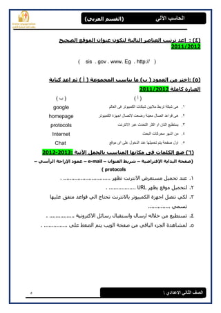 5
(‫العرتي‬ ‫)القسن‬ ‫اآللي‬ ‫الحاسة‬
‫االعدادي‬ ‫الثاوي‬ ‫الصف‬
(4):‫الصحيح‬ ‫الووقع‬ ‫عٌواى‬ ‫لركوى‬ ‫الراليح‬ ‫العٌاصر‬ ‫ذرذية‬ ‫اعد‬
2011/2012
( sis . gov . www. Eg . http:// )
(5):‫كراتح‬ ‫اعد‬ ‫ثن‬ ) ‫أ‬ ( ‫الوجووعح‬ ‫يٌاسة‬ ‫ها‬ )‫ب‬ ( ‫العوود‬ ‫هي‬ ‫اخرر‬
‫كاهلح‬ ‫العثارج‬2/2011120
) ‫أ‬ () ‫ب‬ (
1.‫العالم‬ ‫فى‬ ‫الكمبٌوتر‬ ‫شبكات‬ ‫مالٌٌن‬ ‫تربط‬ ‫شبكة‬ ‫هى‬google
2.‫الكمبٌوتر‬ ‫اجهزة‬ ‫التصال‬ ‫وضعت‬ ‫معٌنة‬ ‫اتصال‬ ‫قواعد‬ ‫هى‬homepage
3.‫االنترنت‬ ‫عبر‬ ‫التحدث‬ ‫اكثر‬ ‫او‬ ‫اثنان‬ ‫ٌستطٌع‬protocols
4.‫البحث‬ ‫محركات‬ ‫اشهر‬ ‫من‬Internet
5.‫موقع‬ ‫اى‬ ‫على‬ ‫الدخول‬ ‫عند‬ ‫تحمٌلها‬ ‫ٌتم‬ ‫صفحة‬ ‫اول‬Chat
(6)‫اآلذيح‬ ‫تالجول‬ ‫الوٌاسة‬ ‫هكاًها‬ ‫فى‬ ‫الكلواخ‬ ‫ضع‬:2013-2201
‫اإلفرراضيح‬ ‫الثدايح‬ ‫(صفحح‬–‫العٌواى‬ ‫شريط‬–e-mail–‫الرأسي‬ ‫اإلزاحح‬ ‫عوود‬–
protocols)
1.. .............................. ‫رظهر‬ ‫االوزروذ‬ ‫مطزعرض‬ ‫رحمٍم‬ ‫عىذ‬
2.‫ٌظهر‬ ‫مىقع‬ ‫نزحمٍم‬URL. .................
3.‫عهٍه‬ ‫مزفق‬ ‫قىاعذ‬ ً‫ان‬ ‫رحزبج‬ ‫ثبالوزروذ‬ ‫انكمجٍىرر‬ ‫اخهسح‬ ‫رزصم‬ ً‫نك‬‫ب‬
.............. ً‫رطم‬
4.. ................ ‫االكزرووٍخ‬ ‫رضبئم‬ ‫واضزقجبل‬ ‫ارضبل‬ ‫خالنه‬ ‫مه‬ ‫رطزطٍع‬
5.. ............... ً‫عه‬ ‫انعغػ‬ ‫ٌزم‬ ‫انىٌت‬ ‫صفحخ‬ ‫مه‬ ً‫انجبق‬ ‫اندسء‬ ‫نمشبهذح‬
 