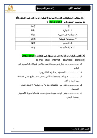 6
(‫العرتي‬ ‫)القسن‬ ‫اآللي‬ ‫الحاسة‬
‫االعدادي‬ ‫الثاوي‬ ‫الصف‬
(7))‫(أ‬ ‫العوود‬ ‫هي‬ ‫اخرر‬ ، ‫اخرصاراخ‬ ‫االًررًد‬ ‫على‬ ‫الوٌظواخ‬ ‫لثعض‬
)‫(ب‬ ‫العوود‬ ‫يٌاسة‬ ‫ها‬2013-2012:-
)‫(أ‬)‫(ة‬
1.‫انزدبرح‬Edu
2.‫ردبرٌخ‬ ‫غٍر‬ ‫مىظمخ‬Gov
3.‫شجكٍخ‬ ‫مدمىعخ‬Com
4.‫انزعهٍم‬Net
5.‫حكىمٍخ‬ ‫خهخ‬org
(8): ‫كلواخ‬ ‫هي‬ ‫يٌاسثها‬ ‫توا‬ ‫اآلذيح‬ ‫العثاراخ‬ ‫اكول‬-2014-2013
(e-mail –chat – internet – download – protocols)
1.ً‫ف‬ ‫انكمجٍىرر‬ ‫شجكبد‬ ‫مالٌٍه‬ ‫ررثػ‬ ‫شجكخ‬ ‫عه‬ ‫عجبرح‬ .....................
. ‫انعبنم‬
2..ً‫االنكزروو‬ ‫انجرٌذ‬ ‫ثه‬ ‫انمقصىد‬ ...................
3.‫محبدثخ‬ ‫عمم‬ ‫رطزطٍع‬ ‫حٍث‬ ‫االوزروذ‬ ‫خذمبد‬ ‫احذي‬ ً‫ه‬ ...............
.‫اكزر‬ ‫او‬ ‫اثىٍه‬ ‫ثٍه‬
4.‫اال‬ ‫صفحخ‬ ‫مه‬ ‫مزبحخ‬ ‫معهىمبد‬ ‫وقم‬ ‫هى‬ .................‫عهى‬ ‫وزروذ‬
.‫انكمجٍىرر‬
5.‫انكمجٍىرر‬ ‫أخهسح‬ ‫الرصبل‬ ‫عهٍهب‬ ‫مزفق‬ ‫معٍىخ‬ ‫قىاعذ‬ ‫هى‬ .................
.‫انجعط‬ ‫ثجععهب‬
 