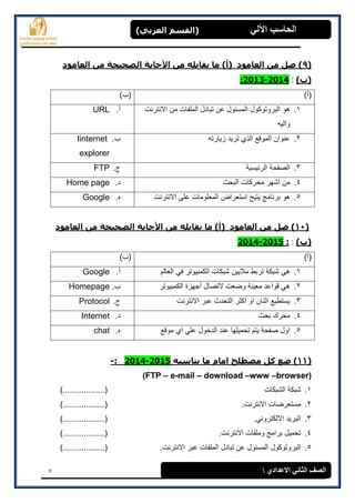 7
(‫العرتي‬ ‫)القسن‬ ‫اآللي‬ ‫الحاسة‬
‫االعدادي‬ ‫الثاوي‬ ‫الصف‬
(9‫العاهود‬ ‫هي‬ ‫الصحيحح‬ ‫األجاتح‬ ‫هي‬ ‫يقاتله‬ ‫ها‬ )‫(أ‬ ‫العاهود‬ ‫هي‬ ‫صل‬ )
)‫(ب‬:2014-2013:
)‫(أ‬)‫(ب‬
1.‫االنترنت‬ ‫من‬ ‫الملفات‬ ‫تبادل‬ ‫عن‬ ‫المسئول‬ ‫البروتوكول‬ ‫هو‬
‫والٌه‬
‫أ‬.URL
2.‫زٌارته‬ ‫ترٌد‬ ‫الذي‬ ‫الموقع‬ ‫عنوان‬‫ب‬.Iinternet
explorer
3.‫الرئٌسٌة‬ ‫الصفحة‬‫ج‬.FTP
4.‫البحث‬ ‫محركات‬ ‫اشهر‬ ‫من‬‫د‬.Home page
5.‫االنترنت‬ ‫على‬ ‫المعلومات‬ ‫استعراض‬ ‫ٌتٌح‬ ‫برنامج‬ ‫هو‬‫ه‬.Google
(11‫العاهود‬ ‫هي‬ ‫الصحيحح‬ ‫األجاتح‬ ‫هي‬ ‫يقاتله‬ ‫ها‬ )‫(أ‬ ‫العاهود‬ ‫هي‬ ‫صل‬ )
)‫(ب‬::2015-2014
)‫(أ‬)‫(ب‬
1.ً‫ه‬‫العالم‬ ً‫ف‬ ‫الكمبٌوتر‬ ‫شبكات‬ ‫مالٌٌن‬ ‫تربط‬ ‫شبكة‬‫أ‬.Google
2.‫الكمبٌوتر‬ ‫أجهزة‬ ‫التصال‬ ‫وضعت‬ ‫معٌنة‬ ‫قواعد‬ ً‫ه‬‫ب‬.Homepage
3.‫االنترنت‬ ‫عبر‬ ‫التحدث‬ ‫اكثر‬ ‫او‬ ‫اثنان‬ ‫ٌستطٌع‬‫ج‬.Protocol
4.‫بحث‬ ‫محرك‬‫د‬.Internet
5.‫موقع‬ ‫اي‬ ً‫عل‬ ‫الدخول‬ ‫عند‬ ‫تحمٌلها‬ ‫ٌتم‬ ‫صفحة‬ ‫اول‬‫ه‬.chat
(11‫يٌاسث‬ ‫ها‬ ‫اهام‬ ‫هصطلح‬ ‫كل‬ ‫ضع‬ )‫ه‬2015-2014:-
(FTP – e-mail – download –www –browser)
1.‫الشبكات‬ ‫شبكة‬)..................(
2..‫االنترنت‬ ‫مستعرضات‬)..................(
3..ً‫االلكترون‬ ‫البرٌد‬)..................(
4..‫االنترنت‬ ‫وملفات‬ ‫برامج‬ ‫تحمٌل‬)..................(
5.‫البروتوكول‬.‫االنترنت‬ ‫عبر‬ ‫الملفات‬ ‫تبادل‬ ‫عن‬ ‫المسئول‬)..................(
 