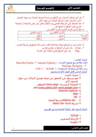 9
(‫العرتي‬ ‫)القسن‬ ‫اآللي‬ ‫الحاسة‬
‫االعدادي‬ ‫الثاوي‬ ‫الصف‬
2-‫كًجٕٛرش‬ ‫جٓبص‬ ٍ‫ي‬ ‫انجٛبَبد‬ ‫رٕصٛم‬ ‫صحخ‬ ٍ‫ي‬ ‫انزحمك‬ ٍ‫ػ‬ ‫انًغئٕل‬ ‫انجشٔرٕكٕل‬ ْٕ
ٕ‫ٔانًغئ‬ ‫الخش‬‫أ‬ ‫ل‬َ‫انجٛب‬ ‫َمم‬ ٍ‫ػ‬ ‫ٚضب‬. ‫ألخش‬ ‫جٓبص‬ ٍ‫ي‬ ‫بد‬
3-‫ان‬ ‫ػُذ‬‫آ‬ ٌ‫نًكب‬ ‫اإلَزمبل‬ ‫ٚزى‬ ٙ‫انزشؼج‬ ‫االسرجبط‬ ٙ‫ػه‬ ‫ضغظ‬‫ان‬ ‫ثُفظ‬ ‫خش‬‫نصفحخ‬ ٔ‫ا‬ ‫صفحخ‬
‫أ‬ ‫انًٕلغ‬ ‫ثُفظ‬ ٘‫اخش‬.‫اخش‬ ‫نًٕلغ‬ ٔ
4-َٙٔ‫االكزش‬ ‫ٔانجشٚذ‬ ٘‫انؼبد‬ ‫انجشٚذ‬ ٍٛ‫ث‬ ‫يمبسَخ‬
َٙٔ‫االنكزش‬ ‫انجشٚذ‬٘‫انؼبد‬ ‫انجشٚذ‬
‫انغشػخ‬‫عشٚغ‬‫ثطئ‬
‫انزكهفخ‬َٙ‫يجب‬‫يكهف‬
5-َ ٌ‫ا‬ ‫َشٚذ‬ ‫ػُذيب‬. ٌ‫انؼُٕا‬ ‫ششٚظ‬ ٙ‫ف‬ ‫انًٕلغ‬ ‫ْزا‬ ٌ‫ػُٕا‬ ‫َكزت‬ ‫فبَُب‬ ‫يؼُٛب‬ ‫يٕلؼب‬ ‫زصفح‬
6-.Com٘‫رجبس‬ ٕ٘‫يحز‬ ٔ‫ر‬ ‫انًٕلغ‬ ٌ‫ا‬ ٙ‫ػه‬ ‫ٚذل‬
.Org‫رجبسٚخ‬ ‫غٛش‬ ‫نًُظًخ‬ ًٙ‫ُٚز‬ ‫انًٕلغ‬ ٙ‫ػه‬ ‫ٚذل‬
: ‫انخبيظ‬ ‫انغإال‬
‫االَزشَذ‬ ‫رزصفح‬ ‫نجشايج‬ ‫ايضهخ‬ ‫صالس‬1-Internet Explorer2-Mozzilla Firefox
3-Netscape Navigator .
‫انًغزخذيخ‬ ‫انجشٔرٕكٕالد‬ ‫ايضهخ‬ ٍ‫ٔي‬:1-TCPIP2-FTP
: ‫ُٚبعجٓب‬ ‫ثًب‬ ‫اٜرٛخ‬ ‫انجًم‬ ‫انغبدط:أكًم‬ ‫انغإال‬
1-‫انجحث‬ ‫محرك‬
2-‫خهبز‬ ‫مه‬ ‫انجٍبوبد‬ ‫رىصٍم‬ ‫صحخ‬ ‫مه‬ ‫انزحقق‬ ‫عه‬ ‫مطئىل‬ ‫هى‬
‫الخر‬ ‫كمجٍىرر‬
3-‫انرئٍطٍخ‬ ‫انصفحخ‬home page.‫نهمىقع‬
4-www.google.comwww.yahoo.comand
5-Internet explorer
6-AND
7-OR
8-Address bar‫انعىىان‬ ‫شرٌػ‬
9-‫انحبنخ‬ ‫شرٌػ‬status bar
:ٍٛ‫انمٕع‬ ٍٛ‫ث‬ ‫يًب‬ ‫انًُبعجخ‬ ‫اإلجبثخ‬ ‫اخزش‬ :‫انغبثغ‬ ‫انغإال‬
1-TCPIP
2-ً‫انزشعج‬ ‫االررجبغ‬
3-‫حكىمٍخ‬
 