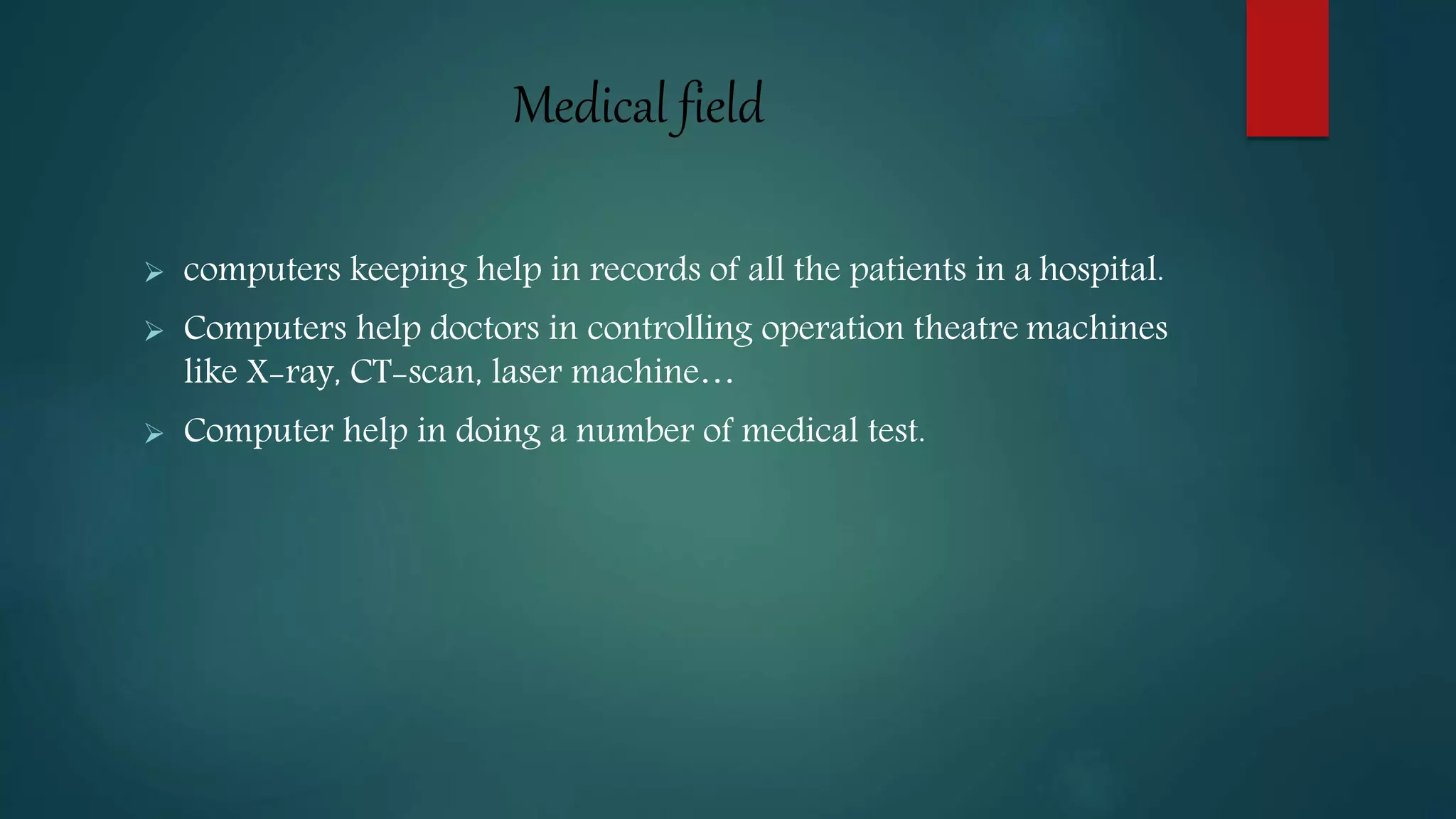 Medical field
 computers keeping help in records of all the patients in a hospital.
 Computers help doctors in controlling operation theatre machines
like X-ray, CT-scan, laser machine…
 Computer help in doing a number of medical test.
 