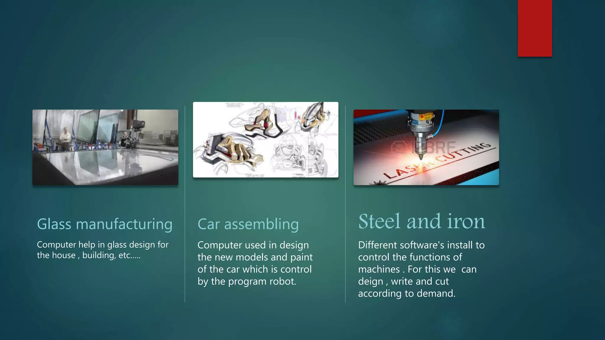 Glass manufacturing
Computer help in glass design for
the house , building, etc…..
Car assembling
Computer used in design
the new models and paint
of the car which is control
by the program robot.
Steel and iron
Different software's install to
control the functions of
machines . For this we can
deign , write and cut
according to demand.
 