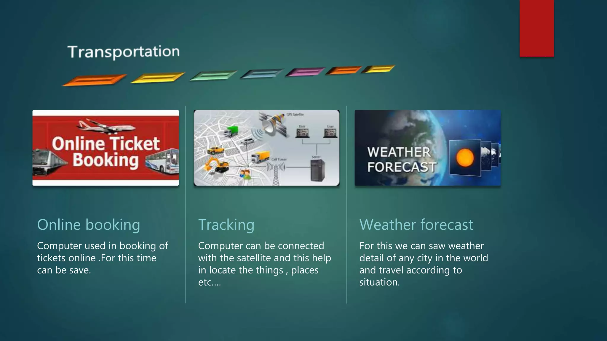 Online booking
Computer used in booking of
tickets online .For this time
can be save.
Tracking
Computer can be connected
with the satellite and this help
in locate the things , places
etc….
Weather forecast
For this we can saw weather
detail of any city in the world
and travel according to
situation.
 