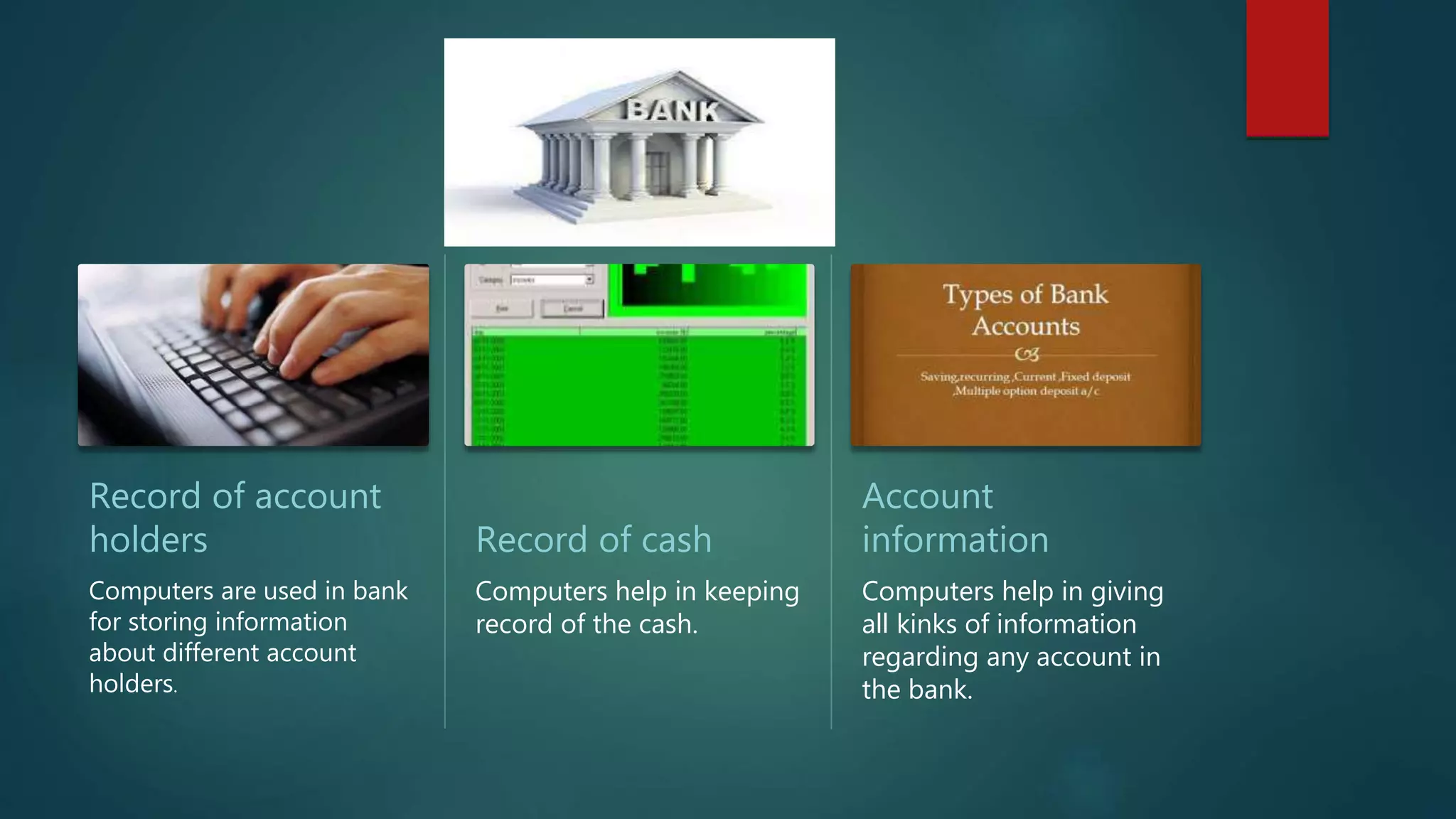 Record of account
holders
Computers are used in bank
for storing information
about different account
holders.
Record of cash
Computers help in keeping
record of the cash.
Account
information
Computers help in giving
all kinks of information
regarding any account in
the bank.
 