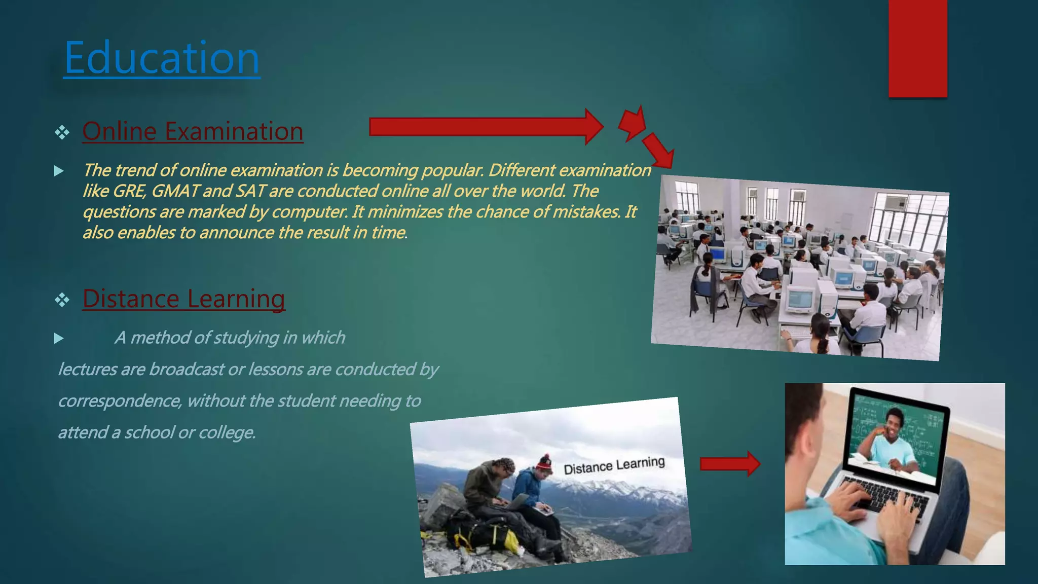 Education
 Online Examination
 The trend of online examination is becoming popular. Different examination
like GRE, GMAT and SAT are conducted online all over the world. The
questions are marked by computer. It minimizes the chance of mistakes. It
also enables to announce the result in time.
 Distance Learning
 A method of studying in which
lectures are broadcast or lessons are conducted by
correspondence, without the student needing to
attend a school or college.
 