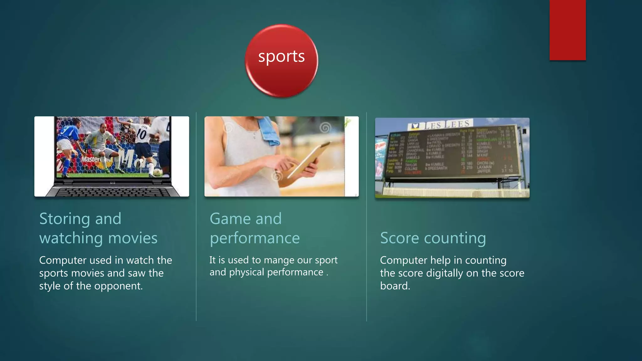 sports
Storing and
watching movies
Computer used in watch the
sports movies and saw the
style of the opponent.
Game and
performance
It is used to mange our sport
and physical performance .
Score counting
Computer help in counting
the score digitally on the score
board.
 