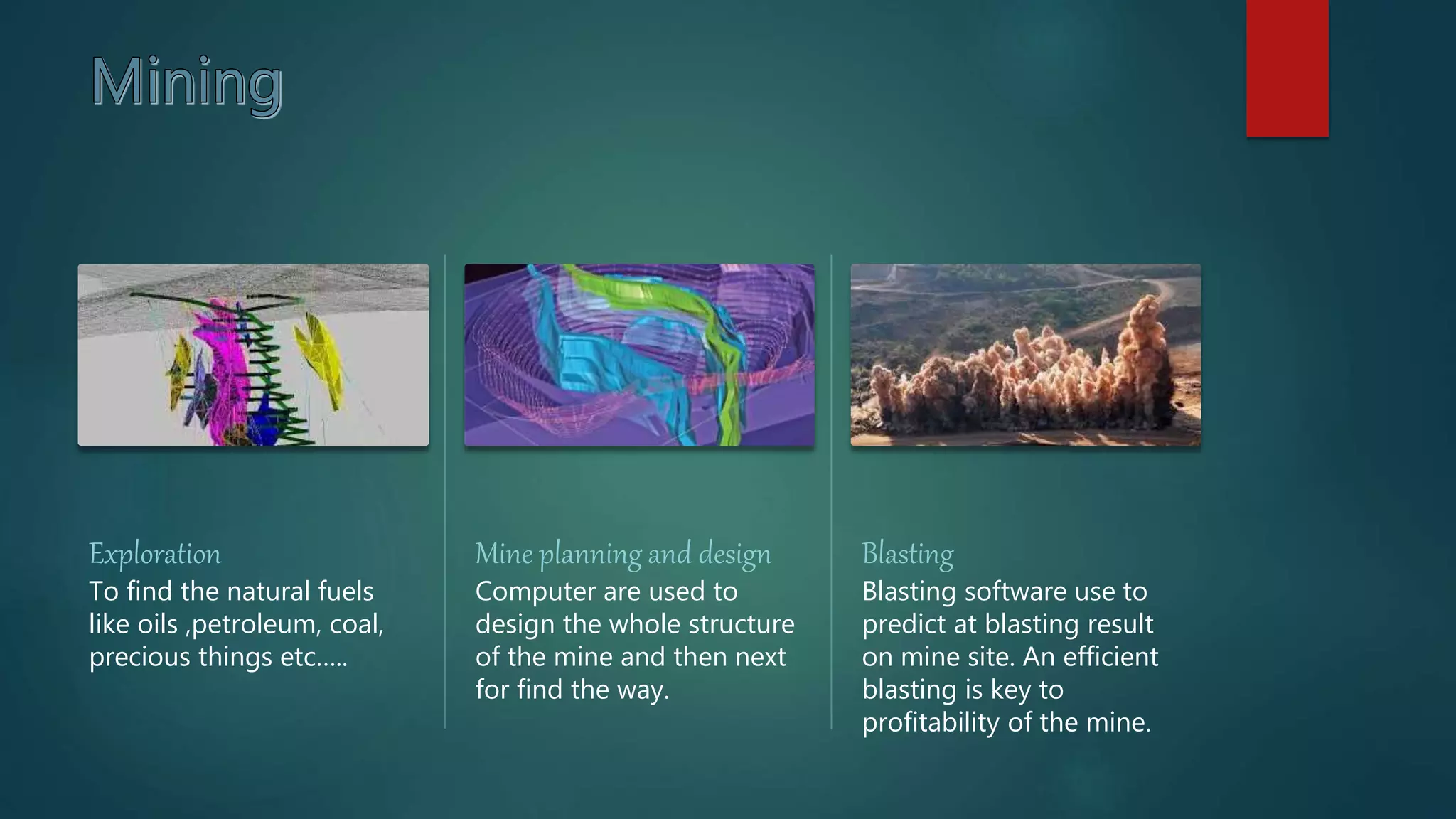 Exploration
To find the natural fuels
like oils ,petroleum, coal,
precious things etc…..
Mine planning and design
Computer are used to
design the whole structure
of the mine and then next
for find the way.
Blasting
Blasting software use to
predict at blasting result
on mine site. An efficient
blasting is key to
profitability of the mine.
 