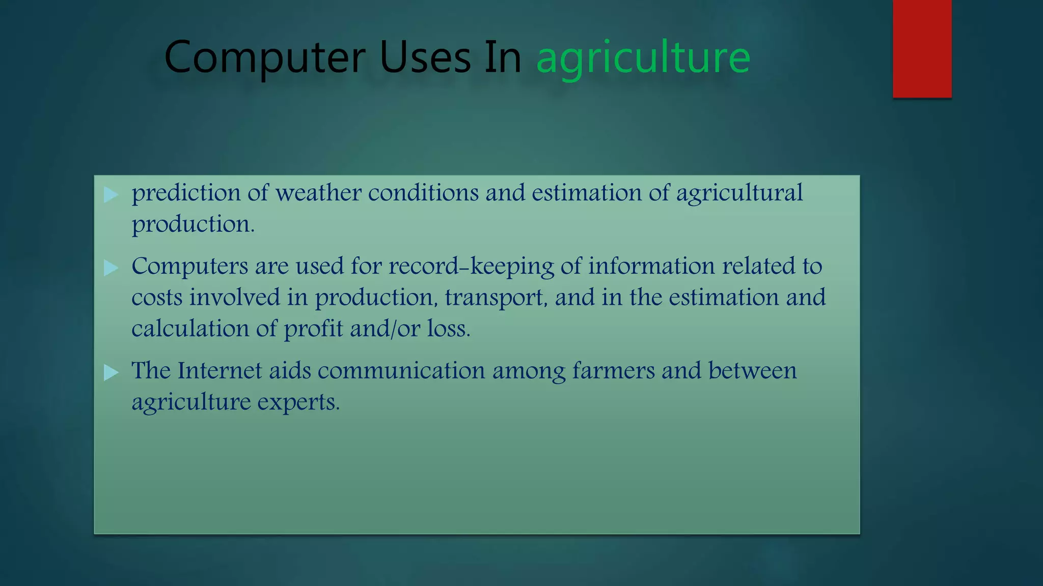 Computer Uses In agriculture
 prediction of weather conditions and estimation of agricultural
production.
 Computers are used for record-keeping of information related to
costs involved in production, transport, and in the estimation and
calculation of profit and/or loss.
 The Internet aids communication among farmers and between
agriculture experts.
 