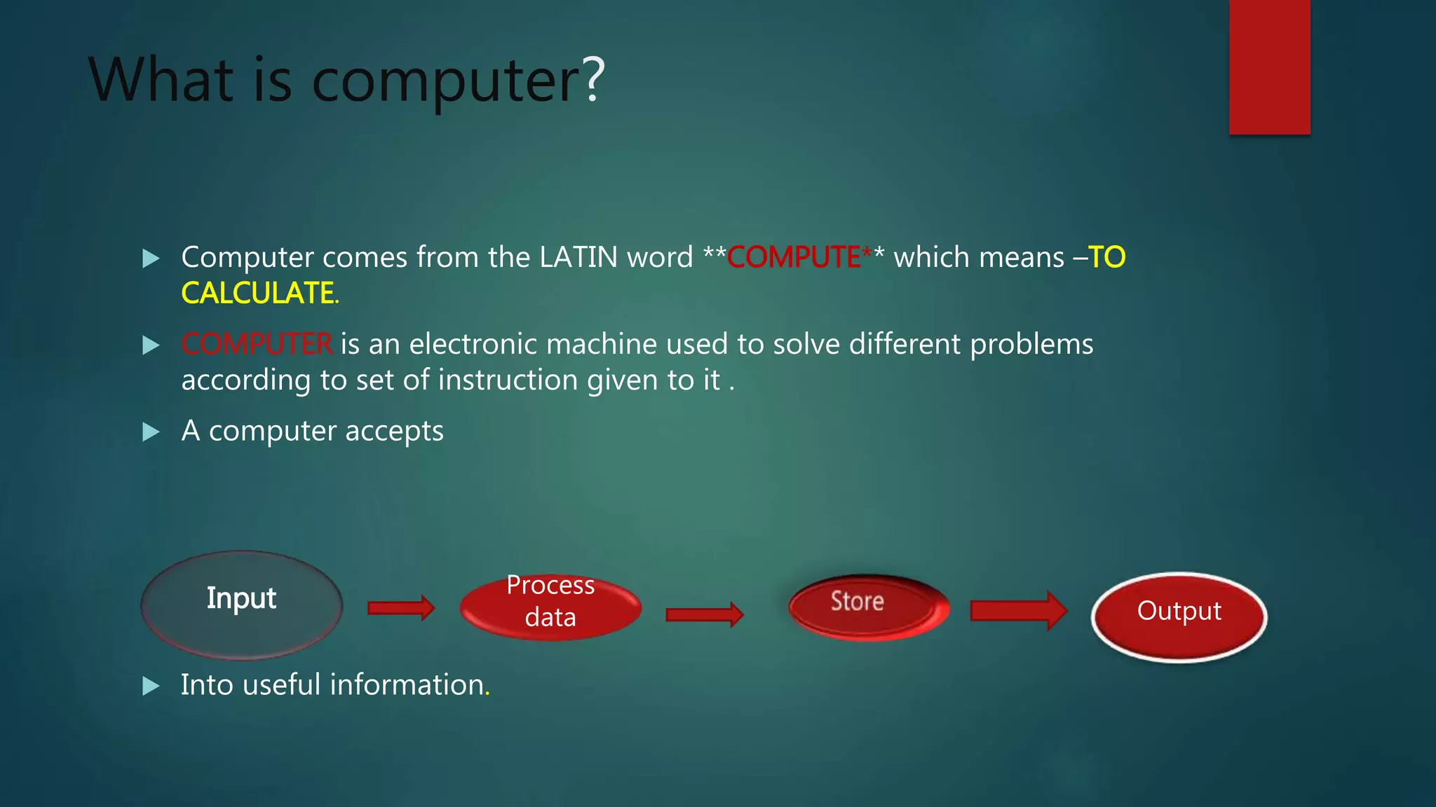 What is computer?
 Computer comes from the LATIN word **COMPUTE** which means –TO
CALCULATE.
 COMPUTER is an electronic machine used to solve different problems
according to set of instruction given to it .
 A computer accepts
 Into useful information.
Input Process
data Output
 