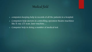 Medical field
 computers keeping help in records of all the patients in a hospital.
 Computers help doctors in controlling operation theatre machines
like X-ray, CT-scan, laser machine…
 Computer help in doing a number of medical test.
 
