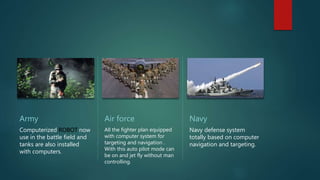 Army
Computerized ROBOT now
use in the battle field and
tanks are also installed
with computers.
Air force
All the fighter plan equipped
with computer system for
targeting and navigation .
With this auto pilot mode can
be on and jet fly without man
controlling.
Navy
Navy defense system
totally based on computer
navigation and targeting.
 