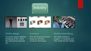 Industry
Clothe design
Computer used to different
designing on the clothe
like (pants,shirts,coats,ties
etc..
Furniture
Now the amazing furniture
design by the latest
computer technology.
Mobile assembling
All mobile software's
program in computer and
then install into the mobile.
 
