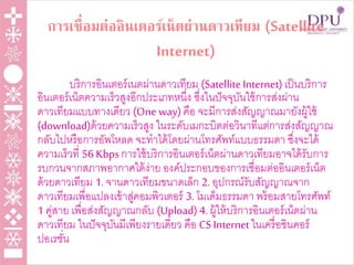 การเชื่อมต่ออินเตอร์เน็ตผ่านดาวเทียม (Satellite
Internet)
บริการอินเตอร์เนตผ่านดาวเทียม (SatelliteInternet)เป็นบริการ
อินเตอร์เน็ตความเร็วสูงอีกประเภทหนึ่ง ซึ่งในปัจจุบันใช้การส่งผ่าน
ดาวเทียมแบบทางเดียว (One way) คือ จะมีการส่งสัญญาณมายังผู้ใช้
(download)ด้วยความเร็วสูง ในระดับเมกะบิตต่อวินาทีแต่การส่งสัญญาณ
กลับไปหรือการอัพโหลด จะทาได้โดยผ่านโทรศัพท์แบบธรรมดา ซึ่งจะได้
ความเร็วที่ 56 Kbps การใช้บริการอินเตอร์เน็ตผ่านดาวเทียมอาจได้รับการ
รบกวนจากสภาพอากาศได้ง่าย องค์ประกอบของการเชื่อมต่ออินเตอร์เน็ต
ด้วยดาวเทียม 1.จานดาวเทียมขนาดเล็ก 2.อุปกรณ์รับสัญญาณจาก
ดาวเทียมเพื่อแปลงเข้าสู่คอมพิวเตอร์ 3.โมเด็มธรรมดา พร้อมสายโทรศัพท์
1 คู่สาย เพื่อส่งสัญญาณกลับ (Upload)4.ผู้ให้บริการอินเตอร์เน็ตผ่าน
ดาวเทียม ในปัจจุบันมีเพียงรายเดียว คือ CS Internetในเครื่อชินคอร์
ปอเรชั่น
 
