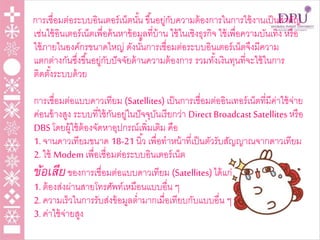 การเชื่อมต่อระบบอินเตอร์เน็ตนั้น ขึ้นอยู่กับความต้องการในการใช้งานเป็นสาคัญ
เช่นใช้อินเตอร์เน็ตเพื่อค้นหาข้อมูลที่บ้าน ใช้ในเชิงธุรกิจ ใช้เพื่อความบันเทิง หรือ
ใช้ภายในองค์กรขนาดใหญ่ ดังนั้นการเชื่อมต่อระบบอินเตอร์เน็ตจึงมีความ
แตกต่างกันซึ่งขึ้นอยู่กับปัจจัยด้านความต้องการ รวมทั้งเงินทุนที่จะใช้ในการ
ติดตั้งระบบด้วย
การเชื่อมต่อแบบดาวเทียม (Satellites) เป็นการเชื่อมต่ออินเทอร์เน็ตที่มีค่าใช้จ่าย
ค่อนข้างสูง ระบบที่ใช้กันอยู่ในปัจจุบันเรียกว่า Direct Broadcast Satellites หรือ
DBS โดยผู้ใช้ต้องจัดหาอุปกรณ์เพิ่มเติม คือ
1. จานดาวเทียมขนาด 18-21 นิ้ว เพื่อทาหน้าที่เป็นตัวรับสัญญาณจากดาวเทียม
2. ใช้ Modem เพื่อเชื่อมต่อระบบอินเตอร์เน็ต
ข้อเสียของการเชื่อมต่อแบบดาวเทียม (Satellites)ได้แก่
1. ต้องส่งผ่านสายโทรศัพท์เหมือนแบบอื่น ๆ
2. ความเร็วในการรับส่งข้อมูลต่ามากเมื่อเทียบกับแบบอื่น ๆ
3. ค่าใช้จ่ายสูง
 