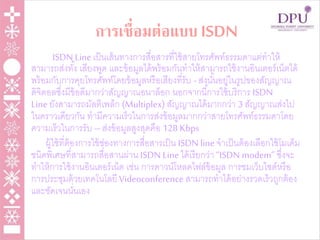 การเชื่อมต่อแบบ ISDN
ISDN Line เป็นเส้นทางการสื่อสารที่ใช้สายโทรศัพท์ธรรมดาแต่ทาให้
สามารถส่งทั้ง เสียงพูด และข้อมูลได้พร้อมกันทาให้สามารถใช้งานอินเตอร์เน็ตได้
พร้อมกับการคุยโทรศัพท์โดยข้อมูลหรือเสียงที่รับ -ส่งนั้นอยู่ในรูปของสัญญาณ
ดิจิตอลซึ่งมีข้อดีมากว่าสัญญาณอนาล็อก นอกจากนี้การใช้บริการ ISDN
Line ยังสามารถมัลติเพล็ก (Multiplex) สัญญาณได้มากกว่า 3 สัญญาณส่งไป
ในคราวเดียวกัน ทามีความเร็วในการส่งข้อมูลมากกว่าสายโทรศัพท์ธรรมดาโดย
ความเร็วในการรับ– ส่งข้อมูลสูงสุดคือ 128 Kbps
ผู้ใช้ที่ต้องการใช้ช่องทางการสื่อสารเป็น ISDN line จาเป็นต้องเลือกใช้โมเด็ม
ชนิดพิเศษที่สามารถสื่อสานผ่าน ISDN Line ได้เรียกว่า “ISDN modem” ซึ่งจะ
ทาให้การใช้งานอินเตอร์เน็ต เช่น การดาวน์โหลดไฟล์ข้อมูล การชมเว็บไซต์หรือ
การประชุมด้วยเทคโนโลยี Videoconference สามารถทาได้อย่างรวดเร็วถูกต้อง
และชัดเจนนั่นเอง
 