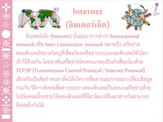 Internet
(อินเตอร์เน็ต)
อินเทอร์เน็ต (Internet)นั้นย่อมาจากคาว่า International
networkหรือ Inter Connection network หมายถึง เครือข่าย
คอมพิวเตอร์ขนาดใหญ่ที่เชื่อมโยงเครือข่ายระบบคอมพิวเตอร์ทั่วโลก
เข้าไว้ด้วยกัน โดยอาศัยเครือข่ายโทรคมนาคมเป็นตัวเชื่อมโยงด้วย
TCP/IP(Transmission ControlProtocol / InternetProtocol)
เดียวกันเป็นข้อกาหนด เพื่อให้เกิดการสื่อสารและการแลกเปลี่ยนข้อมูล
ร่วมกัน วิธีการติดต่อสื่อสารระหว่างคอมพิวเตอร์ในระบบเครือข่ายด้วย
โปรโตคอลนี้จะช่วยให้คอมพิวเตอร์ที่มีฮาร์ดแวร์ที่แตกต่างกันสามารถ
ติดต่อถึงกันได้
 