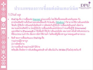 ประเภทของการเชื่อมต่ออินเทอร์เน็ต
1.Dial up
• Dial Up คือ การเชื่อมต่อ Internet รูปแบบหนึ่ง โดยใช้เครื่องคอมพิวเตอร์บุคคล กับ
สายโทรศัพท์บ้านที่เป็นสายตรงต่อเชื่อมเข้ากับโมเด็ม (Modem )ก็สามารถใช้งานอินเตอร์เน็ต
ได้แล้ว ผู้ใช้บริการอินเตอร์เน็ตต้องทาการติดต่อกับผู้ให้บริการเชื่อมต่ออินเตอร์ เน็ตผ่าน
หมายเลขโทรศัพท์บ้าน โดยผู้ให้บริการเชื่อมต่ออินเตอร์เน็ตจะกาหนดชื่อผู้ใช้ (Username)
และรหัสผ่าน (Password) มาให้เพื่อเข้าใช้บริการอินเตอร์เน็ต เหมาะอย่างยิ่งสาหรับหน่วยงาน
ที่มีงบประมาณจากัด เนื่องจากมีค่าใช้จ่ายต่า ไม่ต้องมีผู้เชี่ยวชาญมาคอยดูแลรักษาระบบ
• ข้อดี ของการเชื่อมต่อแบบ Dial-Up คือ
1.อุปกรณ์มีราคาถูก
2.การติดตั้งง่าย
3.การเคลื่อนย้ายอุปกรณ์ทาได้ง่าย
4.ข้อเสีย คืออัตราการรับส่งข้อมูลค่อนข้างต่าเพียงไม่เกิน 56 kbit (กิโลบิต) ต่อวินาที
 