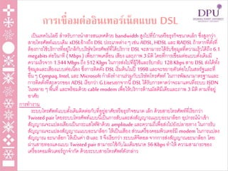 การเชื่อมต่ออินเทอร์เน็ตแบบ DSL
เป็นเทคโนโลยี สาหรับการนาสารสนเทศด้วย bandwidth สูงไปที่บ้านหรือธุรกิจขนาดเล็ก ซึ่งสูงกว่า
สายโทรศัพท์แบบเดิม xDSLอ้างถึง DSL ประเภทต่าง ๆ เช่น ADSL, HDSL และ RADSL ถ้าหากที่ตั้งที่
ต้องการใช้บริการที่อยู่ใกล้กับบริษัทโทรศัพท์ที่ได้บริการ DSL จะสามารถได้รับข้อมูลที่ความเร็วได้ถึง 6.1
megabits ต่อวินาที ( Mbps ) เพื่อภาพเคลื่อน เสียง และภาพ 3 มิติ โดยที่การเชื่อมต่อแบบดั้งเดิมมี
ความเร็วจาก 1.544 Mbps ถึง 512 Kbps ในการส่งไปที่ผู้ใช้และรับกลับ 128 Kbps สาย DSL ส่งได้ทั้ง
ข้อมูลและเสียงแบบต่อเนื่อง ซึ่งการติดตั้ง DSL เริ่มต้นในปี 1998 และจะขยายตัวต่อไปในสหรัฐและที่
อื่น ๆ Compaq, Intel, และ Microsoft กาลังทางานร่วมกับบริษัทโทรศัพท์ ในการพัฒนามาตรฐานและ
การติดตั้งที่สะดวกของ ADSL เรียกว่า G.Liteนอกจากนี้DSL ได้รับการคาดว่าจะมาแทนที่ระบบ ISDN
ในหลาย ๆ พื้นที่ และพร้อมด้วย cable modem เพื่อให้บริการด้านมัลติมีเดียและภาพ 3 มิติ ตามที่อยู่
อาศัย
การทางาน
ระบบโทรศัพท์แบบดั้งเดิมติดต่อกับที่อยู่อาศัยหรือธุรกิจขนาด เล็ก ด้วยสายโทรศัพท์ที่เรียกว่า
Twisted pair โดยระบบโทรศัพท์แบบนี้เป็นการสับและส่งสัญญาณแบบอะนาล็อก อุปกรณ์นาเข้า
สัญญาณจะแปลงเสียงเป็นกระแสไฟฟ้ าด้วย amplitude และความถี่เพื่อส่งไปยังปลายทาง ในการรับ
สัญญาณจะแปลงสัญญาณแบบอะนาล็อก ให้เป็นเสียง ส่วนเครื่องคอมพิวเตอร์มี modem ในการแปลง
สัญญาณ อะนาล็อก ให้เป็นค่า 0 และ 1 จึงเรียกว่า ระบบดิจิตอล จากการส่งสัญญาณอะนาล็อก โดย
ผ่านสายทองแดงแบบ Twisted pair สามารถใช้กับโมเด็มขนาด 56 Kbps ทาให้ ความสามารถของ
เครื่องคอมพิวเตอร์ถูกจากัด ด้วยระบบสายโทรศัพท์ดังกล่าว
 