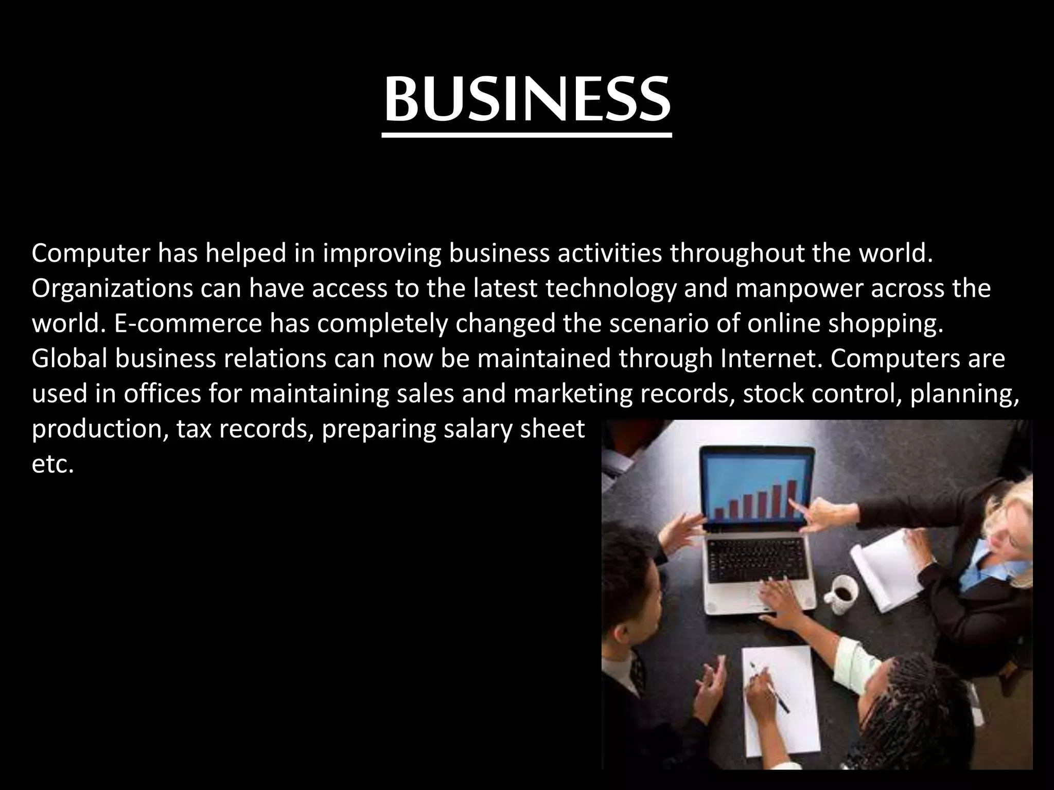 BUSINESS
Computer has helped in improving business activities throughout the world.
Organizations can have access to the latest technology and manpower across the
world. E-commerce has completely changed the scenario of online shopping.
Global business relations can now be maintained through Internet. Computers are
used in offices for maintaining sales and marketing records, stock control, planning,
production, tax records, preparing salary sheet
etc.
 