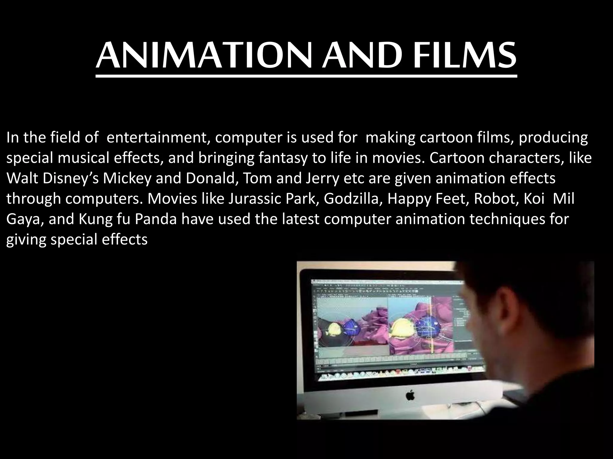 ANIMATION AND FILMS
In the field of entertainment, computer is used for making cartoon films, producing
special musical effects, and bringing fantasy to life in movies. Cartoon characters, like
Walt Disney’s Mickey and Donald, Tom and Jerry etc are given animation effects
through computers. Movies like Jurassic Park, Godzilla, Happy Feet, Robot, Koi Mil
Gaya, and Kung fu Panda have used the latest computer animation techniques for
giving special effects
 