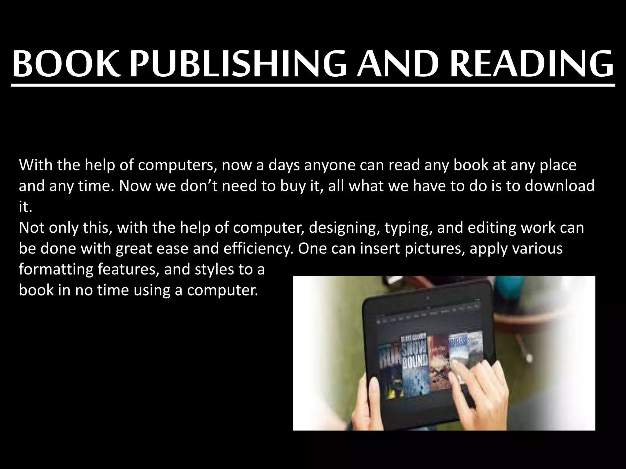 BOOK PUBLISHING AND READING
With the help of computers, now a days anyone can read any book at any place
and any time. Now we don’t need to buy it, all what we have to do is to download
it.
Not only this, with the help of computer, designing, typing, and editing work can
be done with great ease and efficiency. One can insert pictures, apply various
formatting features, and styles to a
book in no time using a computer.
 