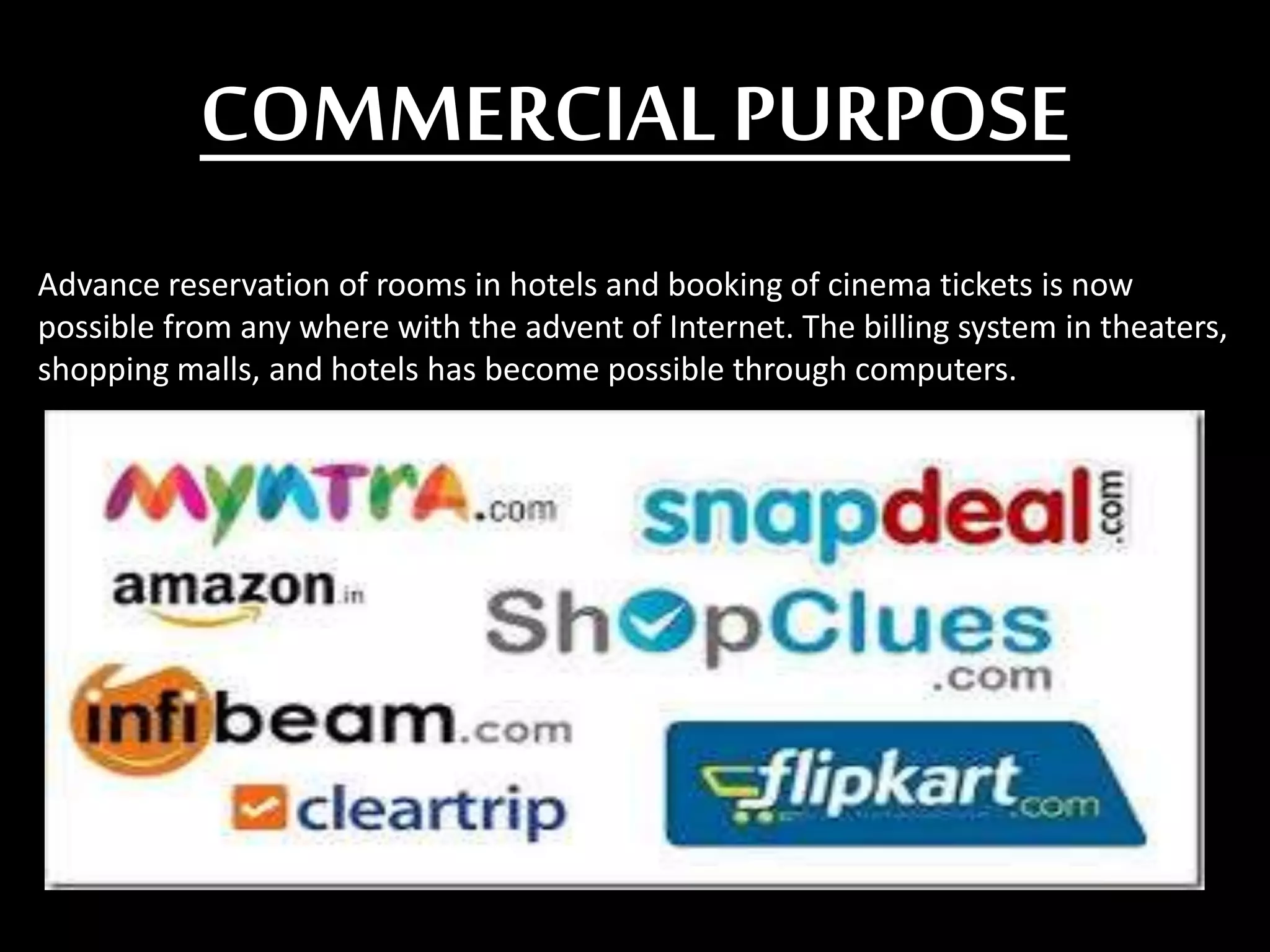 COMMERCIALPURPOSE
Advance reservation of rooms in hotels and booking of cinema tickets is now
possible from any where with the advent of Internet. The billing system in theaters,
shopping malls, and hotels has become possible through computers.
 