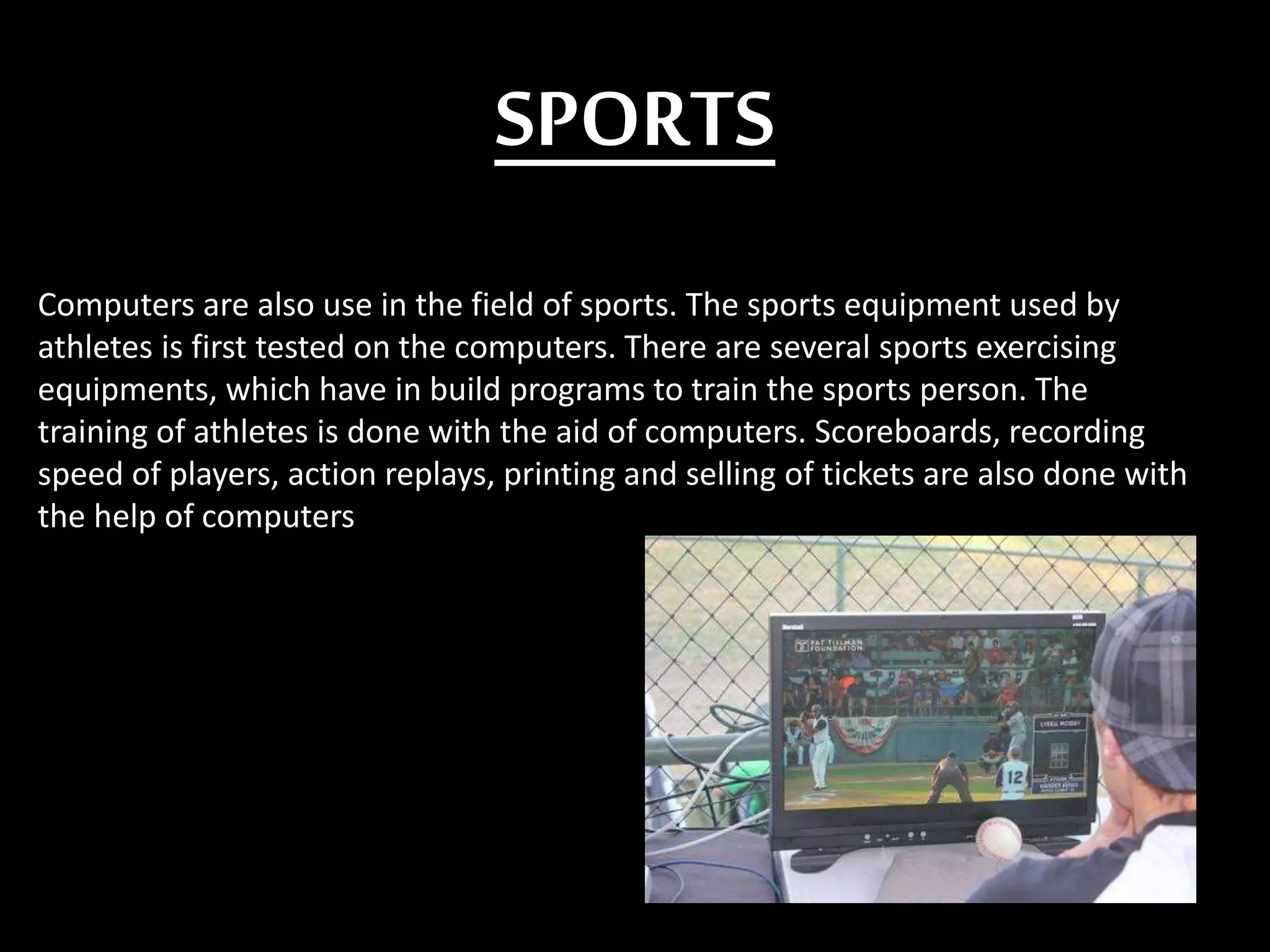 SPORTS
Computers are also use in the field of sports. The sports equipment used by
athletes is first tested on the computers. There are several sports exercising
equipments, which have in build programs to train the sports person. The
training of athletes is done with the aid of computers. Scoreboards, recording
speed of players, action replays, printing and selling of tickets are also done with
the help of computers
 