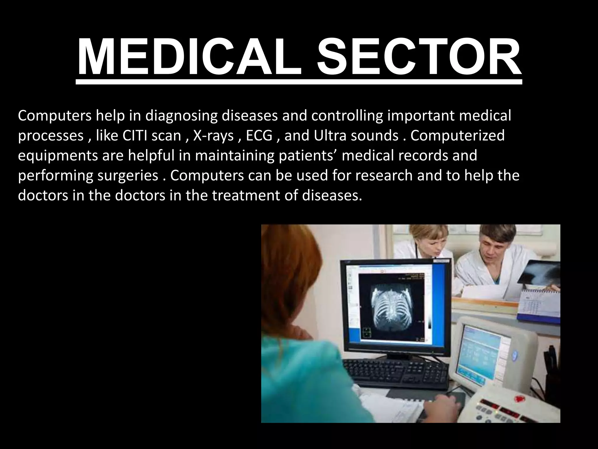 MEDICAL SECTOR
Computers help in diagnosing diseases and controlling important medical
processes , like CITI scan , X-rays , ECG , and Ultra sounds . Computerized
equipments are helpful in maintaining patients’ medical records and
performing surgeries . Computers can be used for research and to help the
doctors in the doctors in the treatment of diseases.
 