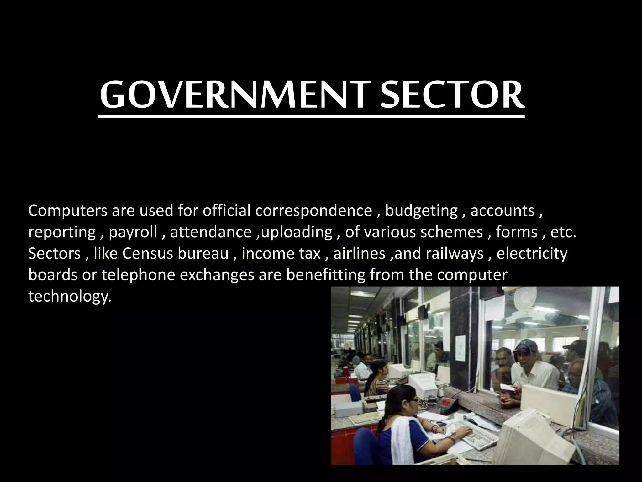 GOVERNMENT SECTOR
Computers are used for official correspondence , budgeting , accounts ,
reporting , payroll , attendance ,uploading , of various schemes , forms , etc.
Sectors , like Census bureau , income tax , airlines ,and railways , electricity
boards or telephone exchanges are benefitting from the computer
technology.
 