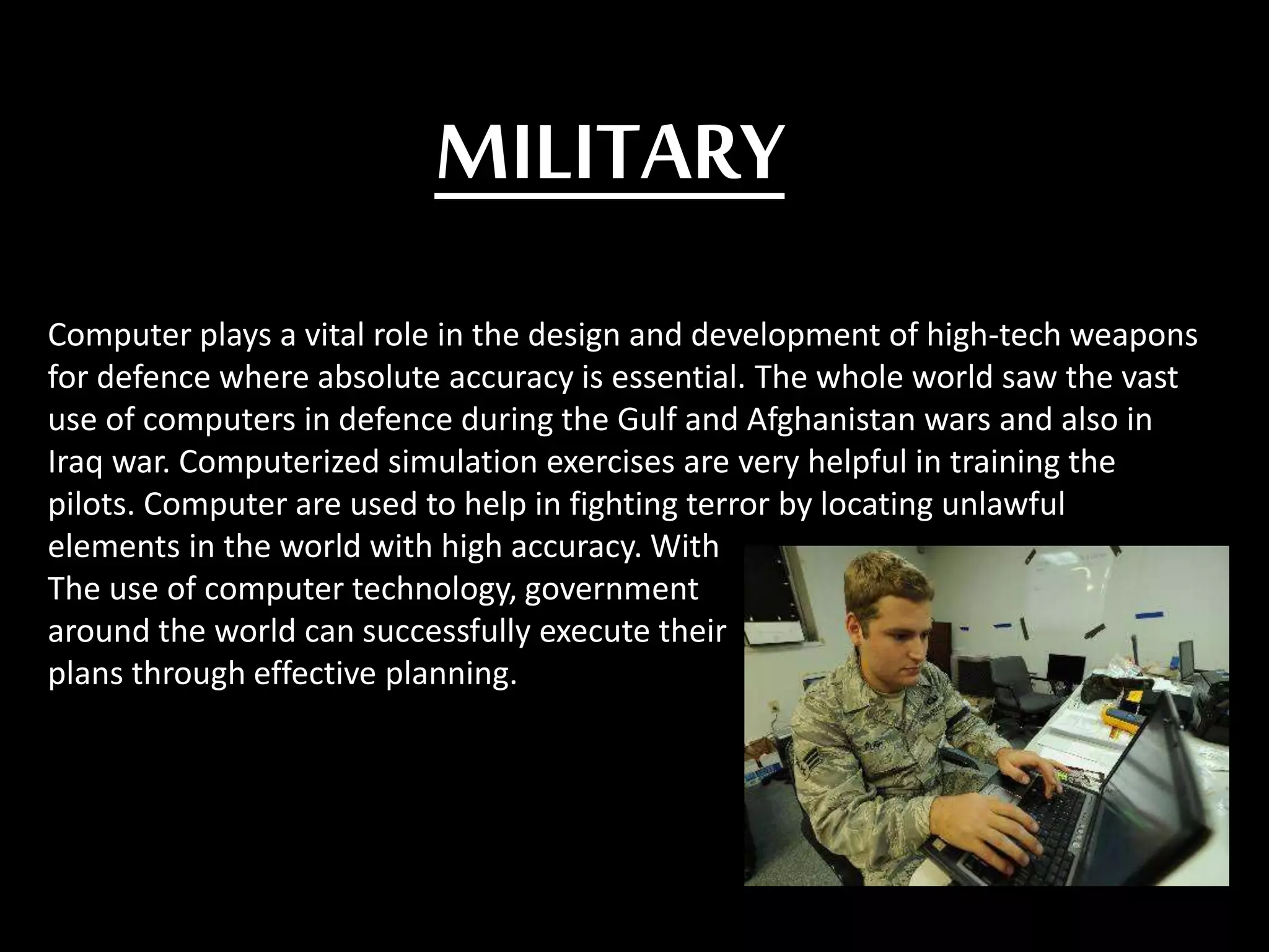 MILITARY
Computer plays a vital role in the design and development of high-tech weapons
for defence where absolute accuracy is essential. The whole world saw the vast
use of computers in defence during the Gulf and Afghanistan wars and also in
Iraq war. Computerized simulation exercises are very helpful in training the
pilots. Computer are used to help in fighting terror by locating unlawful
elements in the world with high accuracy. With
The use of computer technology, government
around the world can successfully execute their
plans through effective planning.
 