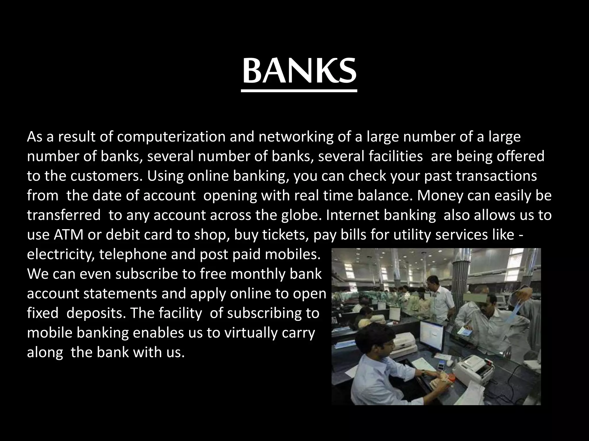 BANKS
As a result of computerization and networking of a large number of a large
number of banks, several number of banks, several facilities are being offered
to the customers. Using online banking, you can check your past transactions
from the date of account opening with real time balance. Money can easily be
transferred to any account across the globe. Internet banking also allows us to
use ATM or debit card to shop, buy tickets, pay bills for utility services like -
electricity, telephone and post paid mobiles.
We can even subscribe to free monthly bank
account statements and apply online to open
fixed deposits. The facility of subscribing to
mobile banking enables us to virtually carry
along the bank with us.
 