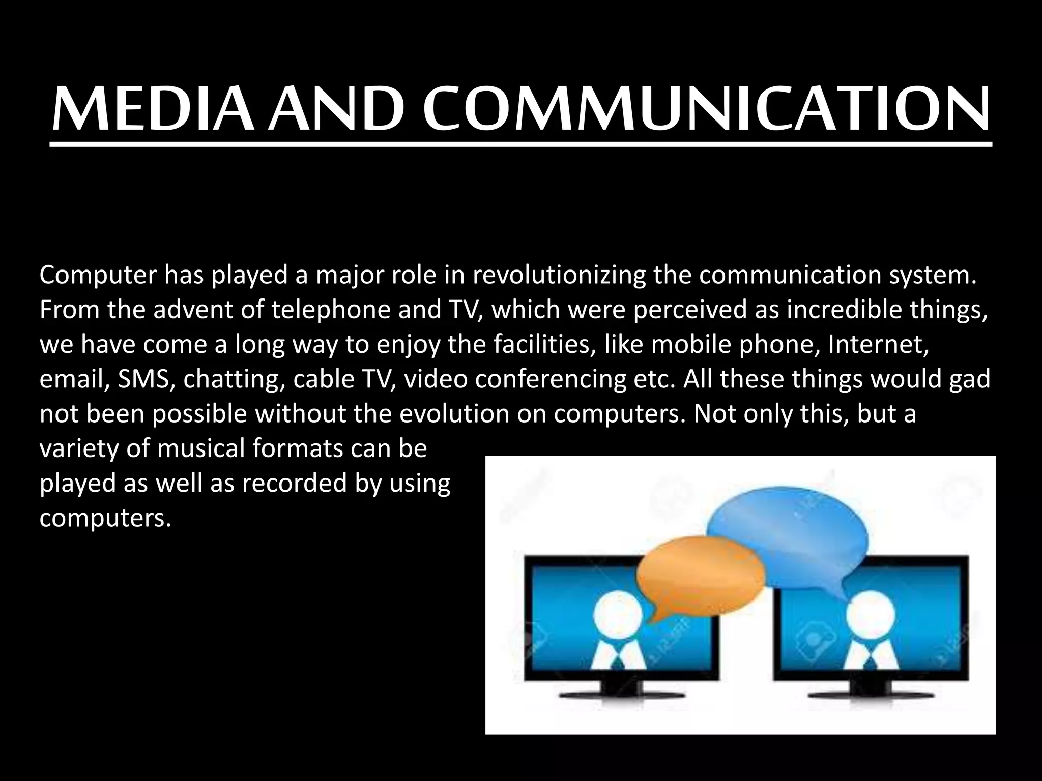 MEDIA AND COMMUNICATION
Computer has played a major role in revolutionizing the communication system.
From the advent of telephone and TV, which were perceived as incredible things,
we have come a long way to enjoy the facilities, like mobile phone, Internet,
email, SMS, chatting, cable TV, video conferencing etc. All these things would gad
not been possible without the evolution on computers. Not only this, but a
variety of musical formats can be
played as well as recorded by using
computers.
 
