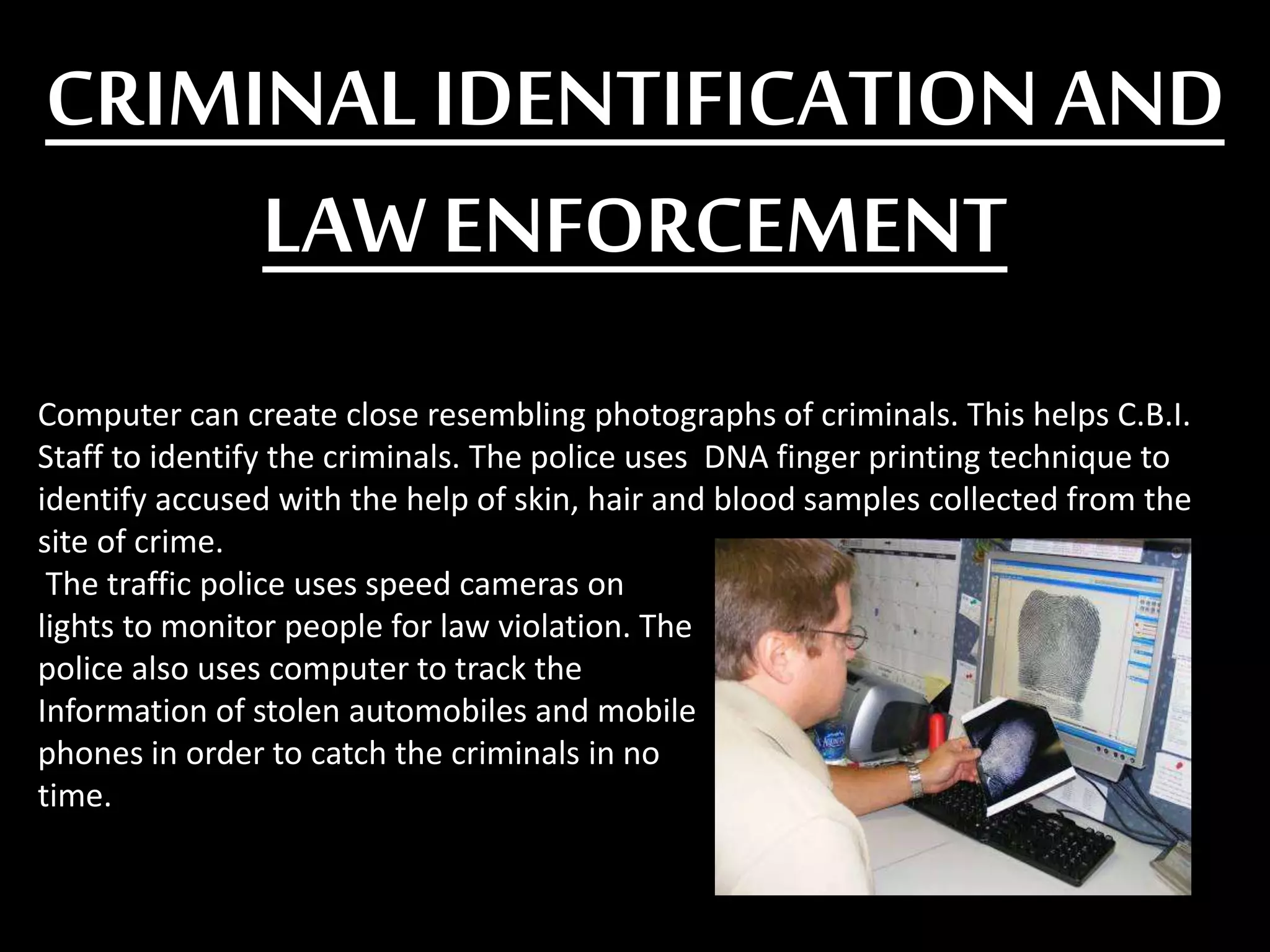 CRIMINALIDENTIFICATION AND
LAW ENFORCEMENT
Computer can create close resembling photographs of criminals. This helps C.B.I.
Staff to identify the criminals. The police uses DNA finger printing technique to
identify accused with the help of skin, hair and blood samples collected from the
site of crime.
The traffic police uses speed cameras on
lights to monitor people for law violation. The
police also uses computer to track the
Information of stolen automobiles and mobile
phones in order to catch the criminals in no
time.
 