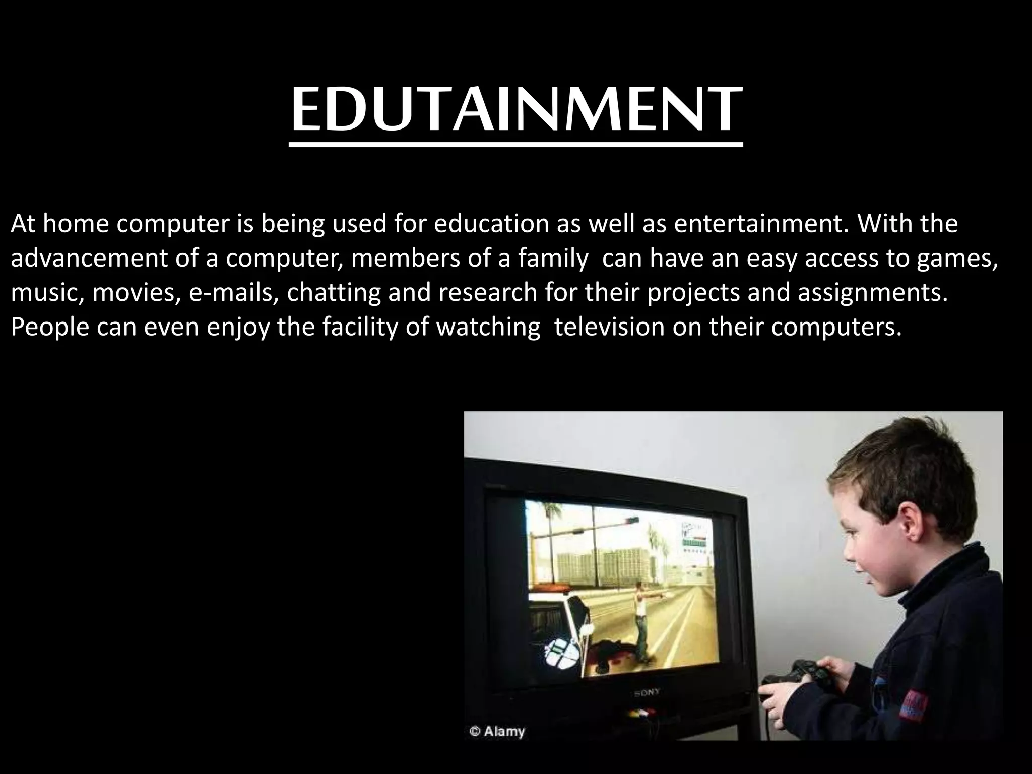 EDUTAINMENT
At home computer is being used for education as well as entertainment. With the
advancement of a computer, members of a family can have an easy access to games,
music, movies, e-mails, chatting and research for their projects and assignments.
People can even enjoy the facility of watching television on their computers.
 